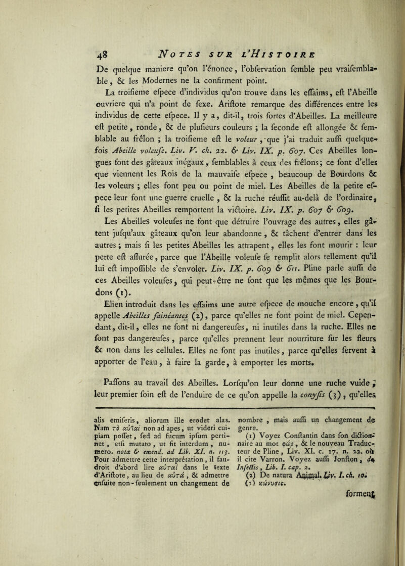 De quelque maniéré qu’on l’énonce, l’obfervation femble peu vraifembla- ble, & les Modernes ne la confirment point. La troifieme efpece d’individus qu’on trouve dans les efTaims, eft l’Abeille ouvrière qui n’a point de fexe. Ariftote remarque des différences entre les individus de cette efpece. 11 y a, dit-il, trois fortes d’Abeilles. La meilleure eft petite, ronde, & de plufieurs couleurs ; la fécondé eft allongée & fem- blable au frêlon ; la troifieme eft le voleur , que j’ai traduit aufli quelque-* fois Abeille voleufe. Liv. V. ch. 22. & Liv. IX. p. Goy. Ces Abeilles lon- gues font des gâteaux inégaux, femblables à ceux des frêlons ; ce font d’elles que viennent les Rois de la mauvaife efpece , beaucoup de Bourdons & les voleurs ; elles font peu ou point de miel. Les Abeilles de la petite ef- pece leur font une guerre cruelle , & la ruche réuflit au-delà de l’ordinaire, Ci les petites Abeilles remportent la vi&oire. Liv. IX. p. Go7 & 609. Les Abeilles voleufes ne font que détruire l’ouvrage des autres, elles gâ- tent jufqu’aux gâteaux qu’on leur abandonne , & tâchent d’entrer dans les autres ; mais fi les petites Abeilles les attrapent, elles les font mourir : leur perte eft allurée, parce que l’Abeille voleufe fe remplit alors tellement qu’il lui eft impoflible de s’envoler. Liv. IX. p. Goy & Gu. Pline parle aufli de ces Abeilles voleufes, qui peut-être ne font que les mêmes que les Bour- dons (1). Elien introduit dans les effaims une autre efpece de mouche encore, qu’il appelle Abeilles fainéantes (2), parce qu’elles ne font point de miel. Cepen- dant, dit-il, elles ne font ni dangereufes, ni inutiles dans la ruche. Elles ne font pas dangereufes , parce qu’elles prennent leur nourriture fur les fleurs te non dans les cellules. Elles ne font pas inutiles, parce qu’elles fervent k apporter de l’eau, à faire la garde, à emporter les morts. Paflons au travail des Abeilles. Lorfqu’on leur donne une ruche vuide ^ leur premier foin eft de l’enduire de ce qu’on appelle la conyjis (3), qu’elles alis emiferis, aliorum ille erodet alas. Nam to aùlcci non ad apes, ut videri cui- piam poflet, fed ad fucum ipfum perti- net , etfi mutato , ut fit interdum , nu- mero. nota & emend. ad Lib. XI. n. ny. Pour admettre cette interprétation , il fau- droit d’abord lire ccùrat dans le texte d’Ariftote, au lieu de xùrcc, & admettre enfuite non - feulement un changement de nombre , mais aufli un changement de genre. (1) Voyez Conflantin dans fon diéKon- naire au mot yûp , & le nouveau Traduc- teur de Pline, Liv. XI. c. 17. n. 22. oh il cite Varron. Voyez aufli Jonfton , InjcBis, Lib. I. cap. 2. (2) De natura Aftifflal. lj,V. Lch. 10• KWVVStÇ. formet^