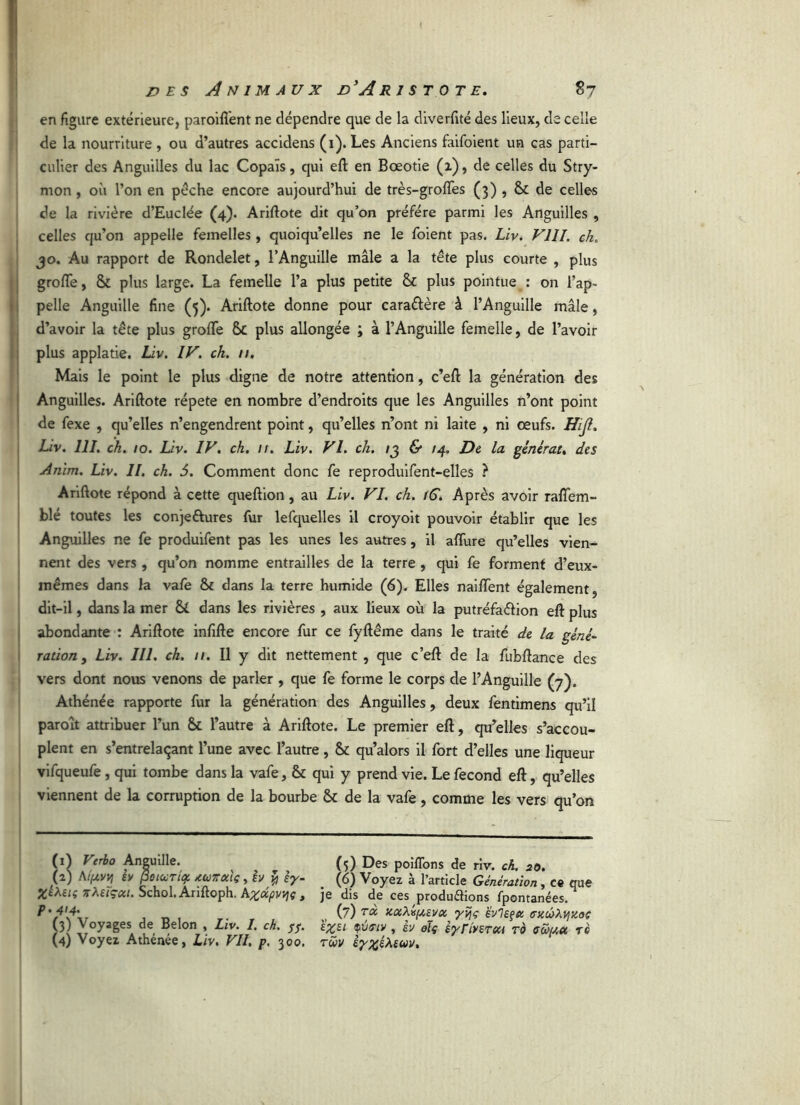 en figure extérieure, paroiflent ne dépendre que de la diverfité des lieux, de celle de la nourriture , ou d’autres accidens (1). Les Anciens faifoient un cas parti- culier des Anguilles du lac Copais, qui eft en Boeotie (î), de celles du Stry- mon , où l’on en pèche encore aujourd’hui de très-grofles (3) , & de celles de la rivière d’Eudée (4). Ariftote dit qu’on préféré parmi les Anguilles , celles qu’on appelle femelles , quoiqu’elles ne le foient pas. Liv. VIII. ch. jo. Au rapport de Rondelet, l’Anguille mâle a la tête plus courte , plus grofle, & plus large. La femelle l’a plus petite & plus pointue : on l’ap- pelle Anguille fine (5). Ariftote donne pour cara&ère à l’Anguille mâle, d’avoir la tête plus grofle Sc plus allongée ; à l’Anguille femelle, de l’avoir plus applatie. Liv. IV. ch. 11. Mais le point le plus digne de notre attention, c’eft la génération des Anguilles. Ariftote répété en nombre d’endroits que les Anguilles n’ont point de fexe , qu’elles n’engendrent point, qu’elles n’ont ni laite , ni œufs. Hijl. Liv. 111. ch. 10. Liv. IV. ch. 11. Liv. VI. ch. /3 & /4. De la générât, des Anim. Liv. II. ch. 5. Comment donc fe reproduifent-elles ? Ariftote répond à cette queftion, au Liv. VI. ch. tG. Après avoir rafîem- blé toutes les conje&ures fur lefquelles il croyoit pouvoir établir que les Anguilles ne fe produifent pas les unes les autres, il aflùre qu’elles vien- nent des vers , qu’on nomme entrailles de la terre , qui fe forment d’eux- inémes dans la vafe Sc dans la terre humide (6). Elles naiflent également, dit-il, dans la mer & dans les rivières , aux lieux où la putréfaéfion eft plus abondante : Ariftote infifte encore fur ce fyftême dans le traité de la géné- ration, Liv. III. ch. 11. Il y dit nettement , que c’eft de la fubftance des vers dont nous venons de parler , que fe forme le corps de l’Anguille (7). Athénée rapporte fur la génération des Anguilles, deux fentimens qu’il paroît attribuer l’un & l’autre à Ariftote. Le premier eft, qu’elles s’accou- plent en s’entrelaçant l’une avec l’autre, & qu’alors il fort d’elles une liqueur vifqueufe, qui tombe dans la vafe, & qui y prend vie. Le fécond eft, qu’elles viennent de la corruption de la bourbe & de la vafe, comme les vers qu’on (1) Verbo Anguille. ^ (5) Des poiflons de riv. ch. 20. (2) Aifxvvi ev PotuTii? twTrociç, h y ey- (6) Voyez à l’article Génération, ce que Xtteiç xleiçect. Schol.Anftoph, Azdpvtjç, je dis de ces produâions fpontanées. ?'\\i (7) uuhiftEVix yyç évlEÇfc (Tttûhyiioc / \ Voyages Belon , Liv. I. ch. 55. £%st qv<riy , èv oïç êyrlvsren ro avau rè (4) Voyez Athenee, Liv, VII, p, 300. rwv êy%éheuv.