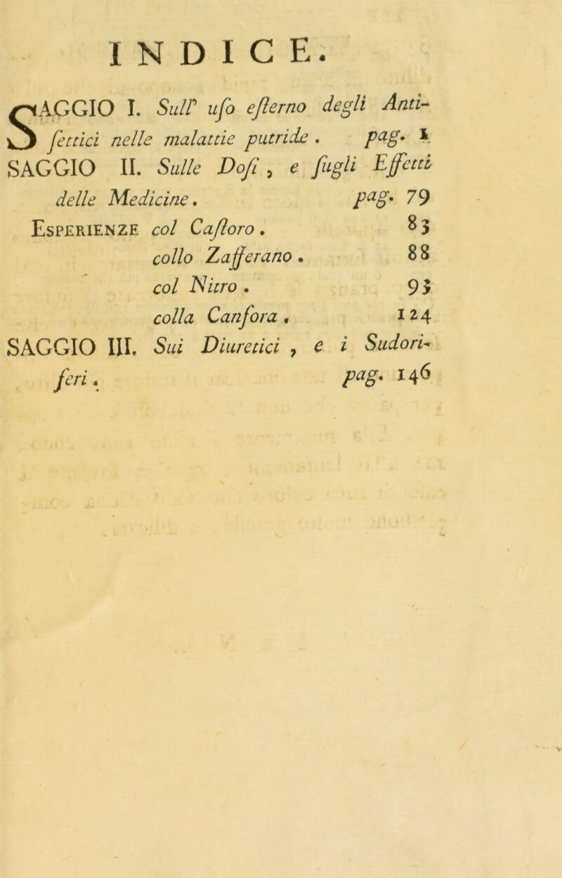 INDICE. SAGGIO I. Sull' ufo eflerno degli Antì- fettici nelle malattie putride . pag. 1 SAGGIO II. Sulle Do/l, e figli Effetti delle Medicine. Esperienze col Ca/loro . collo Zafferano • col Nitro . colla Canfora . SAGGIO III. Sui Diuretici , e feri. pag. 79 83 88 93 I 24 i Sudori« pag. 146