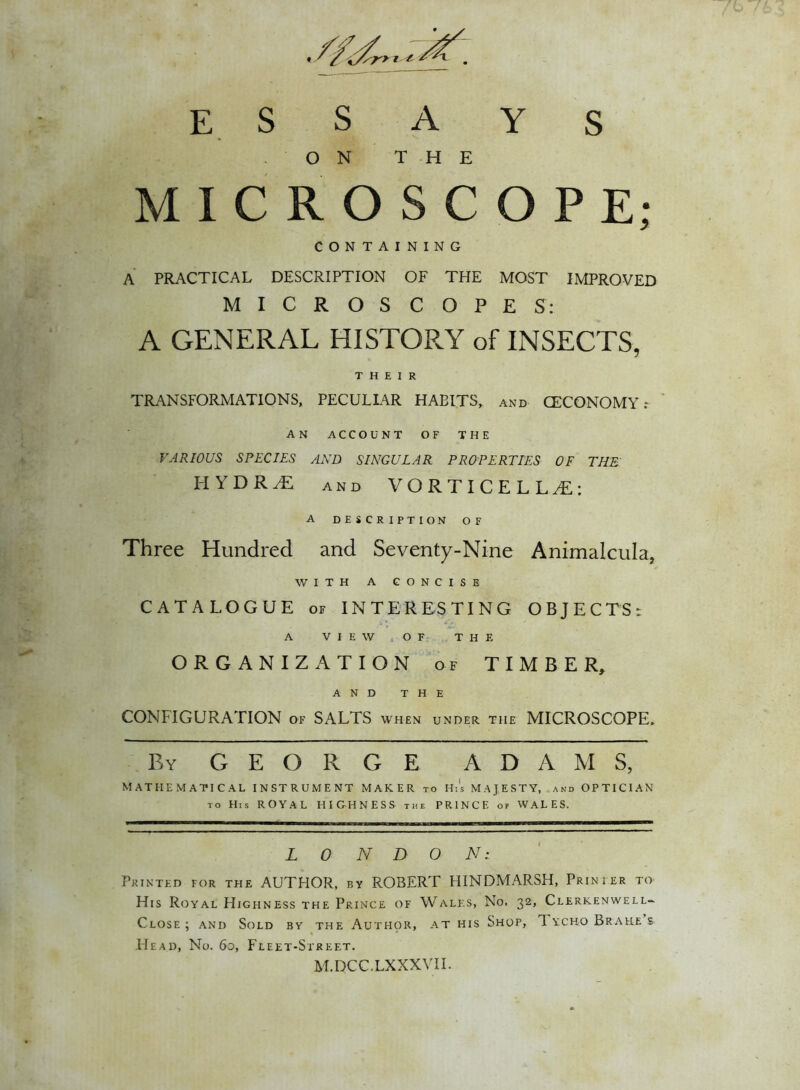 ESSAYS ON THE MICROSCOPE; CONTAINING A PRACTICAL DESCRIPTION OF THE MOST IMPROVED MICROSCOPES: A GENERAL HISTORY of INSECTS, THEIR TRANSFORMATIONS, PECULIAR HABITS, and CECONOMY: AN ACCOUNT OF THE VARIOUS SPECIES AND SINGULAR PROPERTIES OF THE' HYDRA and VORTICELLA: A DESCRIPTION OF Three Hundred and Seventy-Nine Animalcula, WITH A CONCISE CATALOGUE of INTERESTING OBJECTS; A VIEW OF THE ORGANIZATION of TIMBER, AND THE CONFIGURATION of SALTS when under the MICROSCOPE* By GEORGE ADAMS, MATHEMATICAL INSTRUMENT MAKER to Hi's MAJESTY, and OPTICIAN to His ROYAL HIGHNESS the PRINCE of WALES. L 0 N D 0 Ac- Printed for the AUTHOR, by ROBERT HINDMARSH, Prinier to His Royal Highness the Prince of Wales, No. 32, Clerkenwell- Close; and Sold by the Author, at his Shop, 1ychoBrah.es He a d, No. 60, Fleet-Street. M.DCC.LXXXVII.