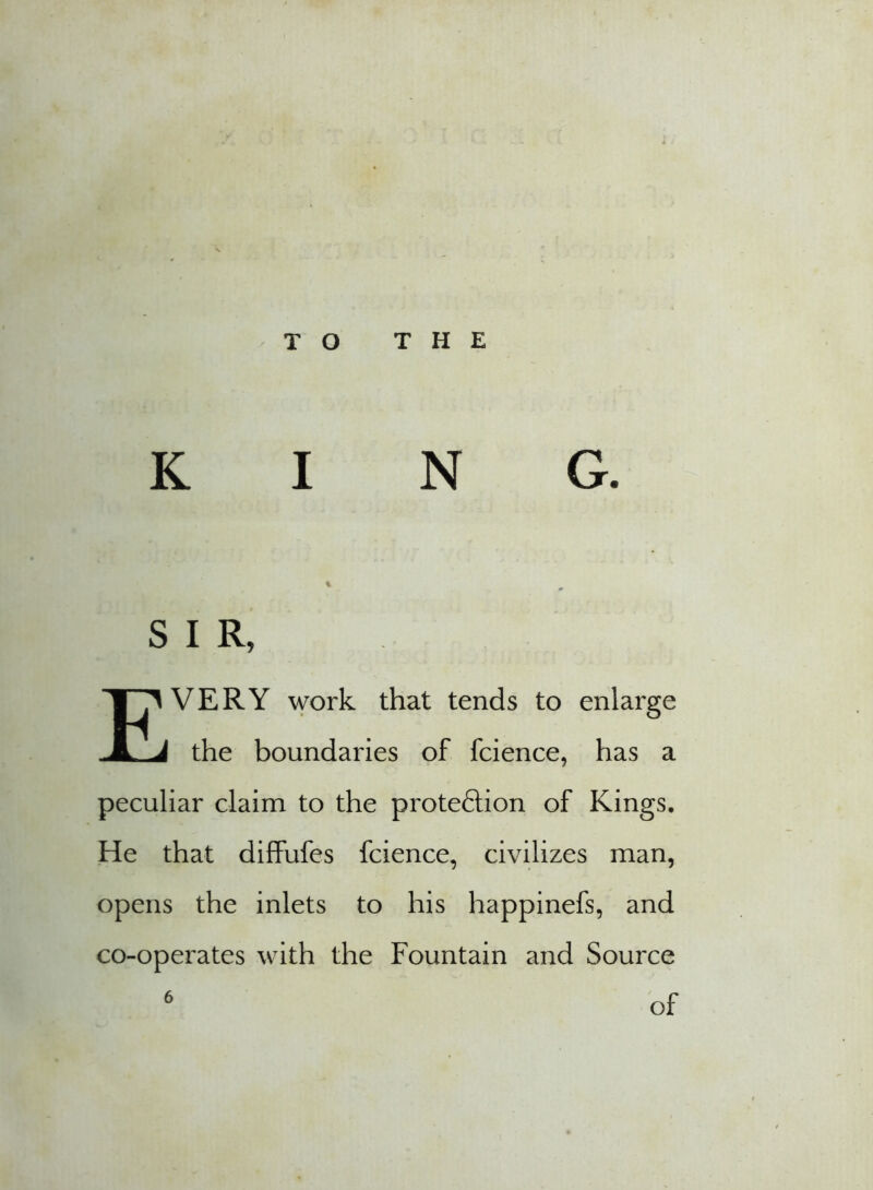 T O THE KING. % S I R, EVERY work that tends to enlarge the boundaries of fcience, has a peculiar claim to the proteftion of Kings. He that diffufes fcience, civilizes man, opens the inlets to his happinefs, and co-operates with the Fountain and Source