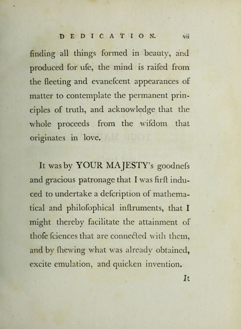 finding all things formed in beauty, and produced for ufe, the mind is raifed from the fleeting and evanefcent appearances of matter to contemplate the permanent prin- ciples of truth, and acknowledge that the whole proceeds from the wifdom that originates in love. It was by YOUR MAJESTY’S goodnefs and gracious patronage that I was firft indu- ced to undertake a defcription of mathema- tical and philofophical inftruments, that I might thereby facilitate the attainment of thofe fciences that are connefted with them, and bv fhewin^ what was already obtained* excite emulation, and quicken invention. It