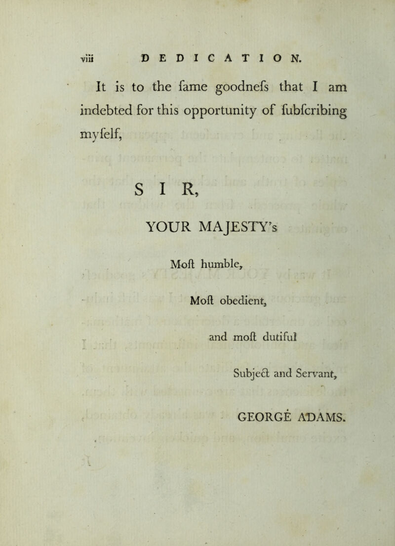 It is to the fame goodnefs that I am indebted for this opportunity of fubfcribing myfelf, S I R, YOUR MAJESTY'S Moft humble, Moft obedient, and moft dutiful Subject and Servant, GEORGE ADAMS.