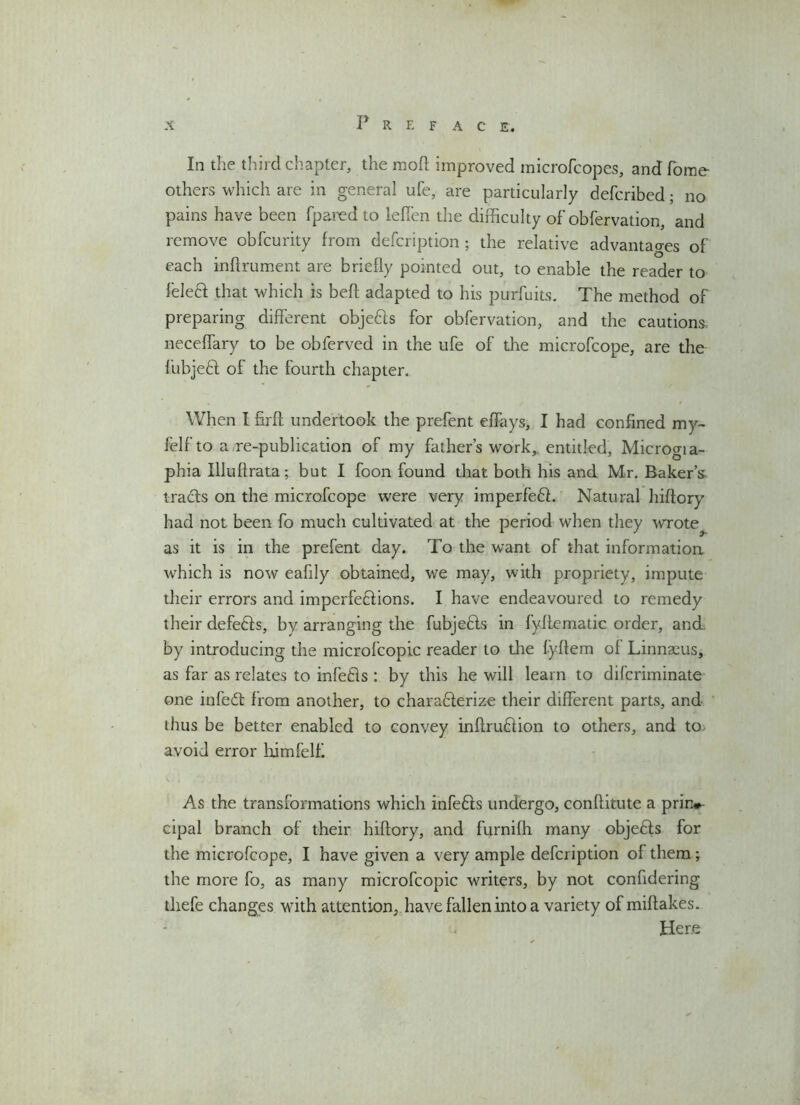 In the third chapter, the mod improved microfcopes, and home others which are in general ufe, are particularly defcribed; no pains have been fpared to leffen the difficulty of obfervation, and remove obfcurity from defcription ; the relative advantages of each indrument are briefly pointed out, to enable the reader to feleff that which is bed adapted to his purfuits. The method of preparing different objefts for obfervation, and the cautions neceffary to be obferved in the ufe of the microfcope, are the fubjeft of the fourth chapter. When I fird undertook the prefent effays, I had confined my- felf to a re-publication of my fathers work, entitled, Microgia- phia Illudrata; but I foon found that both his and Mr. Baker’s tracts on the microfcope were very imperfeCL Natural hidory had not been fo much cultivated at the period when they wrote^ as it is in the prefent day. To the want of that information which is now eafily obtained, we may, with propriety, impute their errors and imperfections. I have endeavoured to remedy their defeCts, by arranging the fubjeCts in fydematic order, and. by introducing the microfcopic reader to the fyftem of Linnaeus, as far as relates to infefls : by this he will learn to difcriminate one infedt from another, to charadlerize their different parts, and thus be better enabled to convey indruCtion to others, and to avoid error himfelf As the transformations which infeCts undergo, conditute a prin*- cipal branch of their hidory, and furnifh many objeffs for the microfcope, I have given a very ample defcription of them; the more fo, as many microfcopic writers, by not confidering thefe changes with attention, have fallen into a variety of midakes. Here