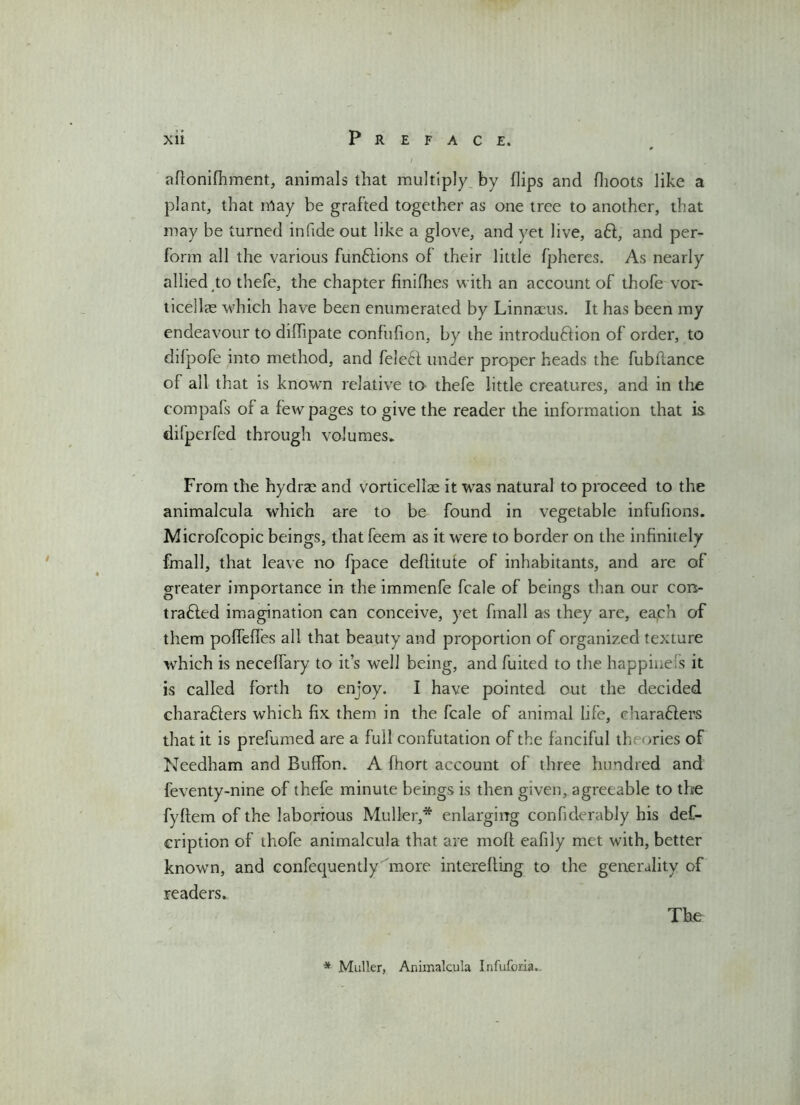 aflonifhment, animals that multiply by flips and flioots like a plant, that may be grafted together as one tree to another, that may be turned in fide out like a glove, and yet live, aft, and per- form all the various funftions of their little fpheres. As nearly allied to thefe, the chapter finifhes with an account of thofe vor- ticellas which have been enumerated by Linnaeus. It has been my endeavour to diffipate confufion, by the introduftion of order, to difpofe into method, and fele£I under proper heads the fubflance of all that is known relative to thefe little creatures, and in the compafs of a few pages to give the reader the information that is dilperfed through volumes. From the hydrae and vorticellae it was natural to proceed to the animalcula which are to be found in vegetable infufions. Microfcopic beings, that feem as it were to border on the infinitely fmall, that leave no fpace defiitute of inhabitants, and are of greater importance in the immenfe fcale of beings than our con- trafted imagination can conceive, yet fmall as they are, each of them poffeffes all that beauty and proportion of organized texture which is neceffary to it’s well being, and fuited to the happinefs it is called forth to enjoy. I have pointed out the decided charafters which fix them in the fcale of animal life, eharafters that it is prefumed are a full confutation of the fanciful th >ries of Needham and Buffon. A fiiort account of three hundred and feventy-nme of thefe minute beings is then given, agreeable to the fyftem of the laborious Muller,* enlarging confiderably his def- cription of thofe animalcula that are moft eafily met with, better known, and confecpaently hnore interefling to the generality of readers.. The * Muller, Animalcula Infuforia.