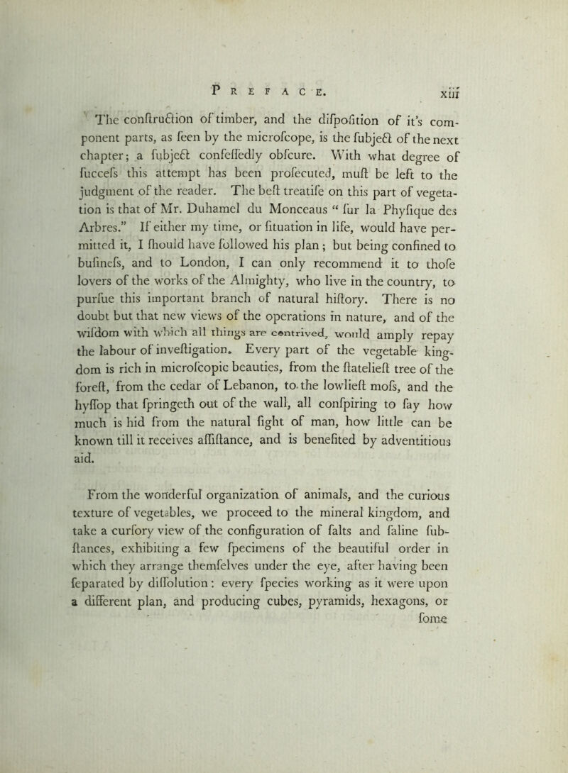 XIII The conftru&ion of timber, and the difpofition of it’s com- ponent parts, as feen by the microfcope, is the fubjefl of the next chapter; a fubjeft confefledly obfcure. With what degree of fuccefs this attempt has been profecuted, mult be left to the judgment of the reader. The befl treatife on this part of vegeta- tion is that of Mr. Duhamel du Monceaus “ fur la Phylique des Arbres.” If either my time, or fituation in life, would have per- mitted it, I Ihouid have followed his plan ; but being confined to bufinefs, and to London, I can only recommend it to thofe lovers of the works of the Almighty, who live in the country, to purfue this important branch of natural hiftory. There is no doubt but that new views of the operations in nature, and of the wifdom with which all tilings are contrived, would amply repay the labour of inveftigatiom Every part of the vegetable king- dom is rich in microfcopic beauties, from the ftatelieft tree of the foreft, from the cedar of Lebanon, to. the lowlieft mofs, and the hyffop that fpringeth out of the wall, all confpiring to fay how much is hid from the natural fight of man, how little can be known till it receives afhflance, and is benefited by adventitious aid. From the wonderful organization of animals, and the curious texture of vegetables, we proceed to the mineral kingdom, and take a curfory view of the configuration of falts and faline fub- flances, exhibiting a few fpecimens of the beautiful order in which they arrange themfelves under the eye, after having been feparated by dilfolution: every fpecies working as it were upon a different plan, and producing cubes, pyramids, hexagons, or fome