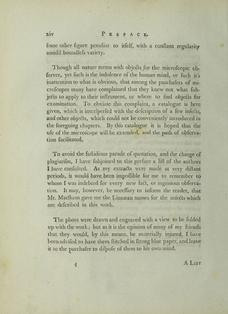 fome other figure peculiar to itfelf, with a conhant regularity amidft boundlefs variety. t , > p |, Though all nature teems with objedls for the microfcopic ob- ferver, yet fuch is the indolence of the human mind, or fuch it’s inattention to what is obvious, that among the purchafers of mi- crofcopes many have complained that they knew not what fub- jefts to apply to their inhrument, or where to find objedls for examination. To obviate this complaint, a catalogue is here given, which is interfperfed with the defcription of a few infers, and other objects, which could not be conveniently introduced in the foregoing chapters. By this catalogue it is hoped that the ufe of the microlcope will be extended, and the path of obferva- tion facilitated. To avoid the faftidious parade of quotation, and the charge of plagiarifm, I have fubjoined to this preface a lifl of the authors I have confulted. As my extradts were made at very dillant periods, it would have been impoflible for me to remember to whom I was indebted for every new fa£l, or ingenious obferva- tion. It may, however, be necelfary to inform the reader, that Mr. Marfham gave me the Linnaean names for the infedls which are defcribed in this work. The plates were drawn and engraved with a view to be folded up with the work ; but as it is the opinion of many of my friends that they would, by this means, be materially injured, I have beenadvifed to have them hitched in hrongblue paper, and leave it to the jimrchafer to difpofe of them to his own mind. 4 A List