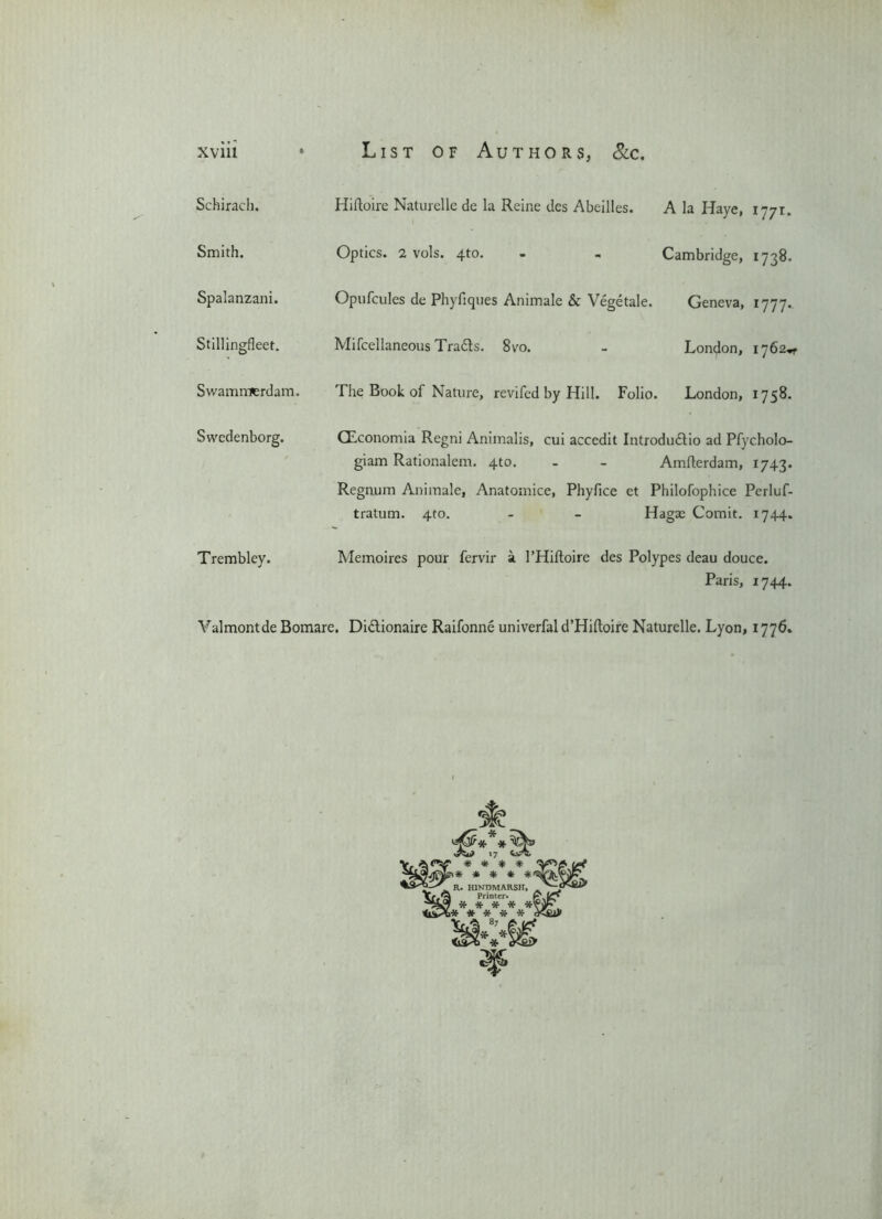 Schirach. Smith. Spalanzani. Stillingfleet. Swairimterdam. Hiftoire Naturelle de la Reine des Abeilles. Optics. 2 vols. 4to. Opufcules de Phyfiques Animale & Vegetale. Mifcellaneous Trails. 8vo. Tlie Book of Nature, revifed by Hill. Folio. A la Haye, 1771. Cambridge, 1738. Geneva, 1777. London, 1762^ London, 1758. Swedenborg. GEconomia Regni Animalis, cui accedit Introduilio ad Pfycholo- giam Rationalem. 4to. - - Amfterdam, 1743. Regnum Animale, Anatomice, Phyfice et Philofophice Perluf- tratum. 4to. - - Hagae Comit. 1744. Trembley. Memoires pour fervir a 1’Hiftoire des Polypes deau douce. Paris, 1744. Valmontde Bomare. Didtionaire Raifonne univerfal d’Hiftoire Naturelle. Lyon, 1776. v&U? 17 * * * ** R. HIND MARSH* ^ Printer. v