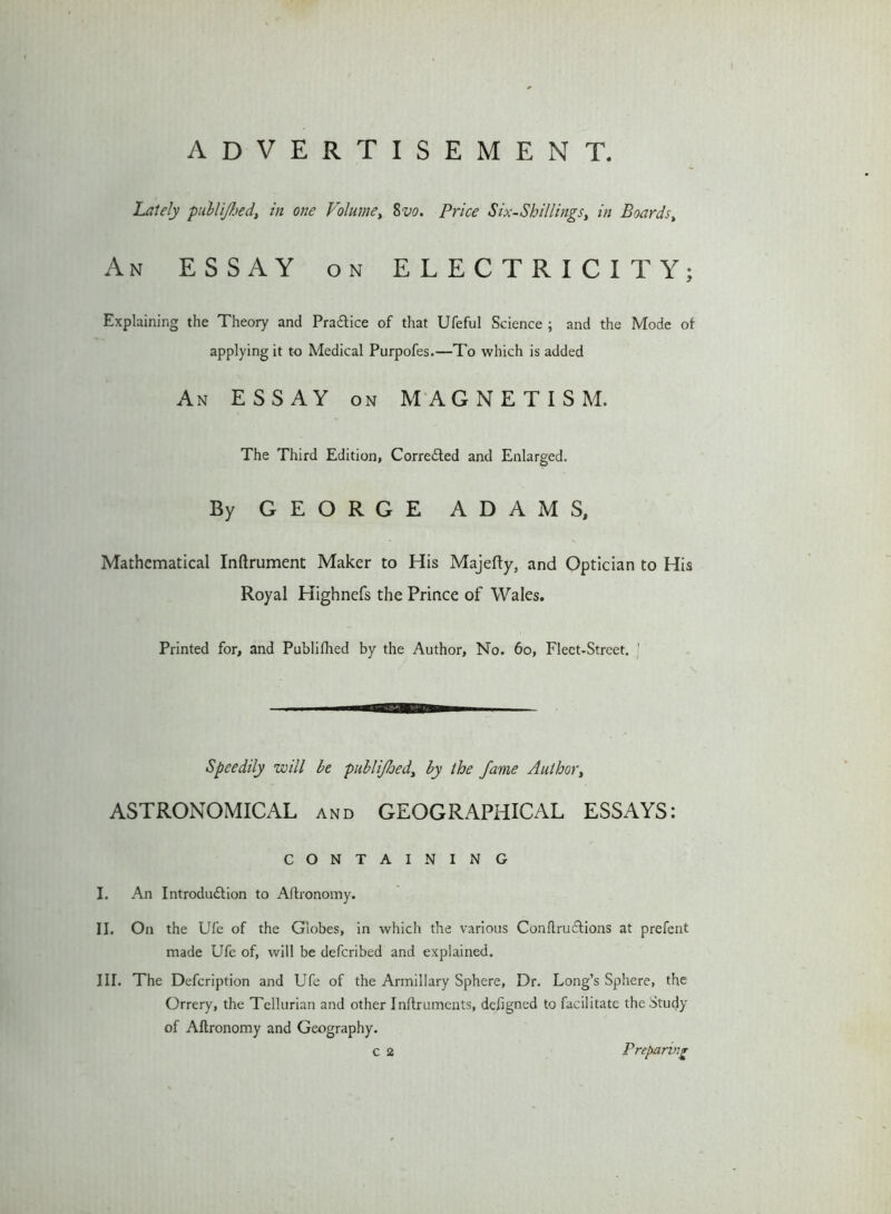 ADVERTISEMENT. Lately publijhed, in one Volume, 8vo. Price Six-Shillings, in Boards, An ESSAY on ELECTRICITY; Explaining the Theory and Pra&ice of that Ufeful Science ; and the Mode of applying it to Medical Purpofes.—To which is added An ESSAY on MAGNETISM. The Third Edition, Corre&ed and Enlarged. By GEORGE ADAMS, Mathematical Inftrument Maker to His Majefty, and Optician to His Royal Highnefs the Prince of Wales. Printed for, and Publifhed by the Author, No. 60, Fleet-Street. Speedily will be publijhed, by the fame Author, ASTRONOMICAL and GEOGRAPHICAL ESSAYS: CONTAINING I. An Introdu&ion to Aftronomy. II. On the Ufe of the Globes, in which the various Conftru&ions at prefent made Ufe of, will be defcribed and explained. III. The Defcription and Ufe of the Armillary Sphere, Dr. Long’s Sphere, the Orrery, the Tellurian and other Inftruments, defigned to facilitate the Study of Aftronomy and Geography. c 2 Preparing