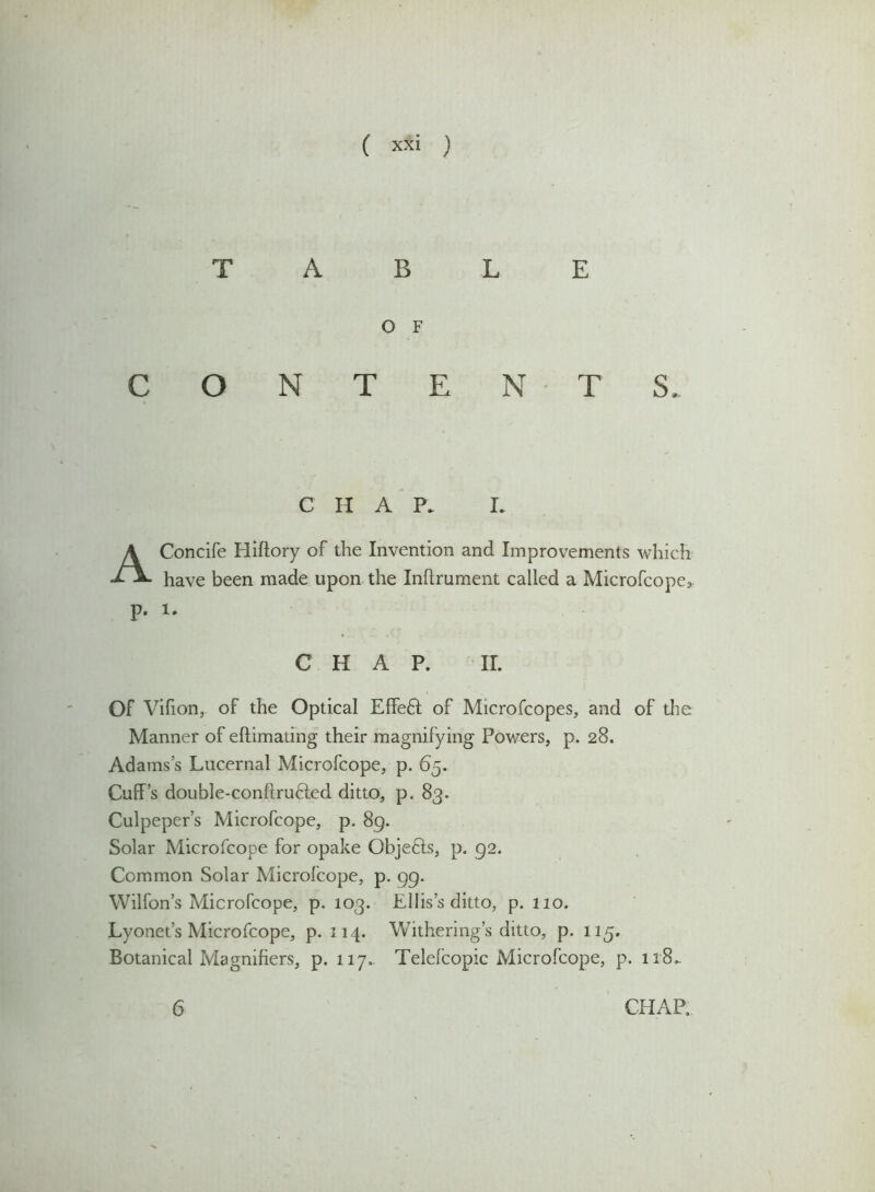 TABLE O F CONTENTS, CHAP, I. AConcife Hiftory of the Invention and Improvements which have been made upon the Inftrument called a Microfcope* p. l. CHAP. II. Of Vifion, of the Optical EffeH of Microfcopes, and of the Manner of eftimating their magnifying Powers, p. 28. Adams’s Lucernal Microfcope, p. 65. Cuff’s double-conftruHed ditto, p. 83. Culpeper’s Microfcope, p. 89. Solar Microfcope for opake Objefts, p. 92. Common Solar Microfcope, p. 99. Wilfon’s Microfcope, p. 103. Ellis’s ditto, p. 110. Lyonet’s Microfcope, p. 114. Withering’s ditto, p. 115. Botanical Magnifiers, p. 117. Telefcopic Microfcope, p. ir8*