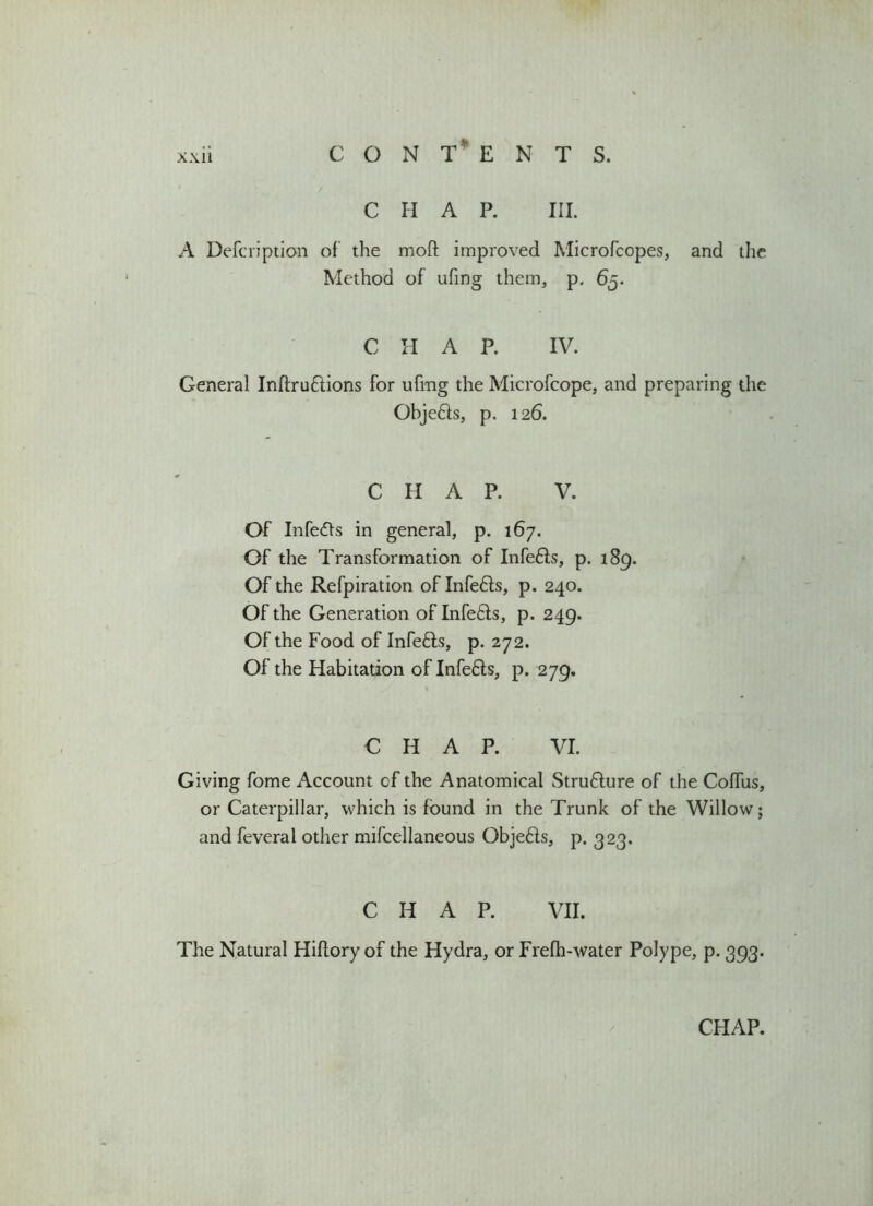 CON t‘ ENTS. CHAP. III. A Defcription of the moft improved Microfcopes, and the Method of ufing them, p. 65. C H A P. IV. General Inftruftions for ufmg the Microfcope, and preparing the Obje&s, p. 126. CHAP. V. Of Infers in general, p. 167. Of the Transformation of Infe6fs, p. 189. Of the Refpiration of Infefts, p. 240. Of the Generation of Infe&s, p. 249. Of the Food of Infe6ts, p. 272. Of the Habitation of Infe£ts, p. 279. C H A P. VI. Giving fome Account of the Anatomical Structure of the Coffus, or Caterpillar, which is found in the Trunk of the Willow; and feveral other mifcellaneous Objefts, p. 323. CHAP. VII. The Natural Hiflory of the Hydra, or Frefh-water Polype, p. 393.