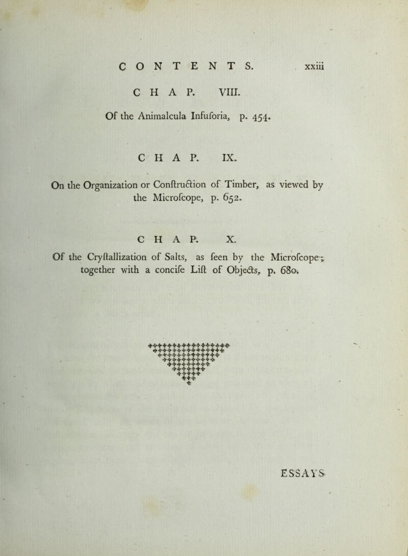 CONTENTS. CHAP. VIII. Of the Animalcula Infuforia, p. 454. xxiii CHAP. IX. On the Organization or Conftru&ion of Timber, as viewed by the Mierofcope, p. 652. CHAP. X. Of the Cryftallization of Salts, as feen by the Mierofcope * together with a concife Lift of Obje&s, p. 6804 444 44 4444 4444 444444444444444 444 4- 4- 4 4 4444 4 4 4 4 4 44 444 4 4 444444444 4444444 44444 •444 4 ESSAYS-