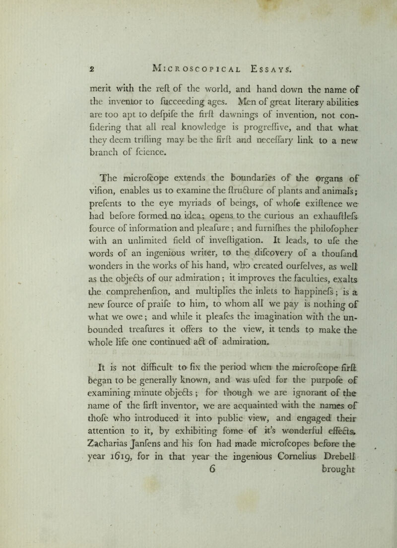 merit with the reft of the world, and hand down the name of the inventor to fucceeding ages. Men of great literary abilities are too apt to defpife the firft dawnings of invention, not con- fidering that all real knowledge is progreftive, and that what they deem trifling may be the firft and neceiTary link to a new branch of fcience. The microfcope extends the boundaries of the organs of vifion, enables us to examine the ftruflure of plants and animals; prefents to the eye myriads of beings, of whofe exiftence we had before formed no idea.; opens to the curious an exhauftlefs fource of information and pleafure; and furnifties the philofopher with an unlimited field of inveftigation. It leads, to ufe the words of an ingenious writer, to the difcovery of a thoufand wonders in the works of his hand, who created ourfelves, as well as the objefls of our admiration; it improves the faculties, exalts the comprehenfion, and multiplies the inlets to happinefs; is a new fource of praife to him, to whom all we pay is nothing of what we owe; and while it pleafes the imagination with the un- bounded treafures it offers to the view, it tends to make the whole life one continued a£l of admiration. It is not difficult to fix the period when the microfcope firft began to be generally known, and was ufed for the purpofe of examining minute objefts ; for though we are ignorant of the name of the firft inventor, we are acquainted with the names of thofe who introduced it into public view, and engaged their attention to it, by exhibiting fome of it’s wonderful effe&s. Zacharias Janfens and his fon had made microfcopes before the year 1619, for in that year the ingenious Cornelius Drebell 6 • brought