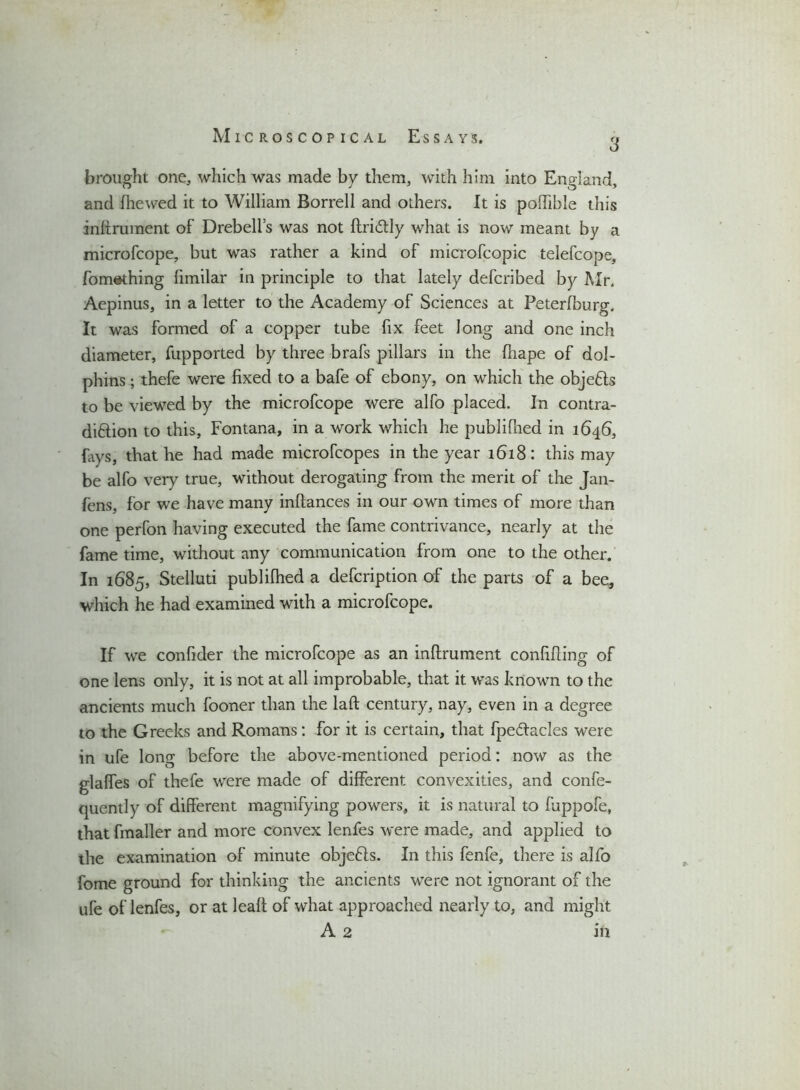 3 brought one, which was made by them, with him into England, and diewed it to William Borrell and others. It is podible this indrument of Drebelfs was not dri&ly what is now meant by a microfcope, but was rather a kind of microfcopic telefcope, fomsthing fimilar in principle to that lately defcribed by Mr. Aepinus, in a letter to the Academy of Sciences at Peterfburg. It was formed of a copper tube fix. feet long and one inch diameter, fupported by three brafs pillars in the diape of dol- phins ; thefe were fixed to a bafe of ebony, on which the objects to be viewed by the microfcope were alfo placed. In contra- diction to this, Fontana, in a work which he publifned in 1646, fays, that he had made microfcopes in the year 1618: this may be alfo very true, without derogating from the merit of the Jan- fens, for we have many inftances in our own times of more than one perfon having executed the fame contrivance, nearly at the fame time, without any communication from one to the other. In 1685, Stelluti publifhed a defcription of the parts of a bee, which he had examined with a microfcope. If we confider the microfcope as an inflrument confiding of one lens only, it is not at all improbable, that it was known to the ancients much fooner than the lad century, nay, even in a degree to the Greeks and Romans: for it is certain, that fpeftacles were in ufe long before the above-mentioned period: now as the glades of thefe were made of different convexities, and confe- quently of different magnifying powers, it is natural to fuppofe, that fmaller and more convex lenfes were made, and applied to the examination of minute obje&s. In this fenfe, there is alfo fome ground for thinking the ancients were not ignorant of the ufe of lenfes, or at lead; of what approached nearly to, and might A 2 in