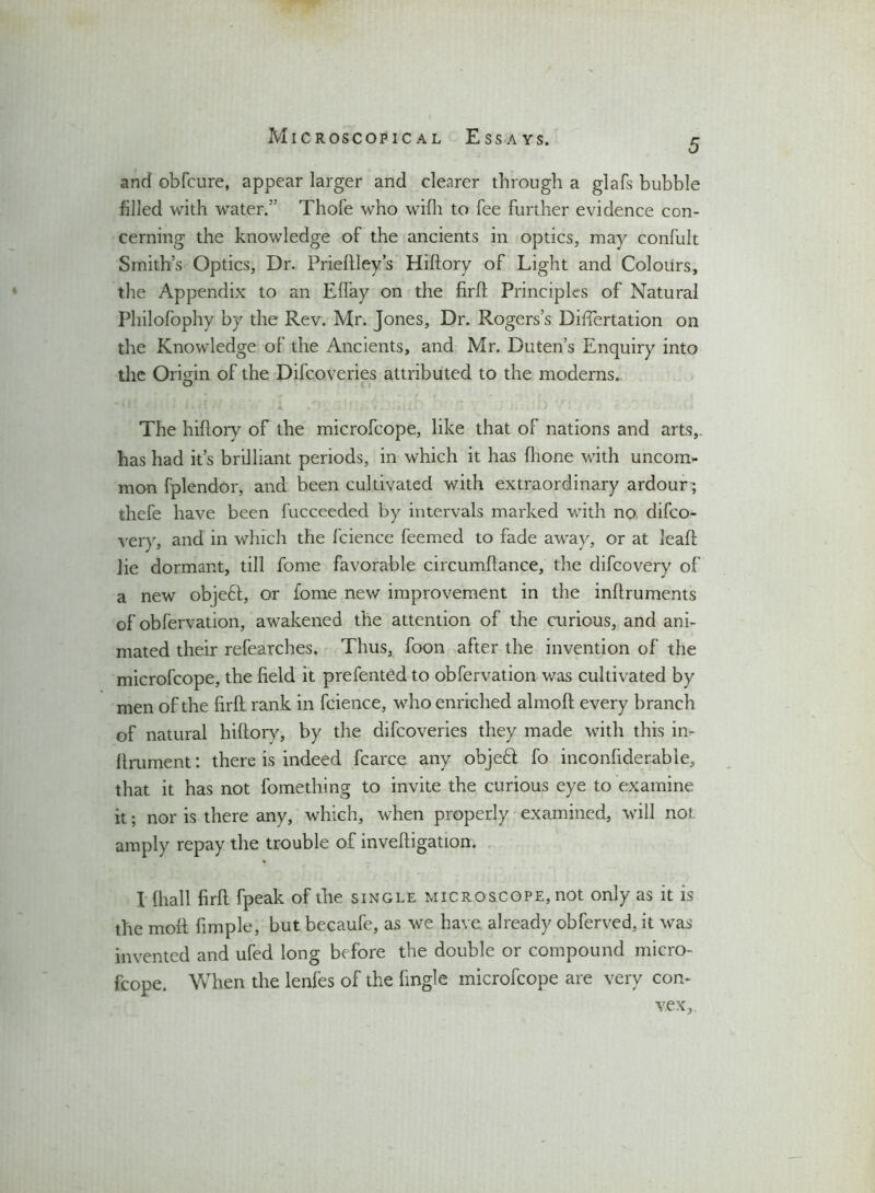 5 and obfcure, appear larger and clearer through a glafs bubble filled with water.” Thole who wifh to fee further evidence con- cerning the knowledge of the ancients in optics, may confult Smith’s Optics, Dr. Prieftley’s Hiftory of Light and Colours, the Appendix to an Elfay on the firft Principles of Natural Philofophy by the Rev. Mr. Jones, Dr. Rogers’s Differtation on the Knowledge of the Ancients, and Mr. Duten’s Enquiry into the Origin of the Difcoveries attributed to the moderns. The hiftory of the microfcope, like that of nations and arts,, has had it’s brilliant periods, in which it has (hone with uncom- mon fplendor, and been cultivated with extraordinary ardour ; thefe have been fucceeded by intervals marked with no difco- very, and in which the fcience feemed to fade away, or at leaft lie dormant, till fome favorable circumftance, the difcovery of a new objeft, or fome new improvement in the inftruments of obfervation, awakened the attention of the curious, and ani- mated their refearches. Thus, foon after the invention of the microfcope, the field it prefentcd to obfervation was cultivated by men of the firft rank in fcience, who enriched almoft every branch of natural hiftory, by the difcoveries they made with this in- ftmment: there is indeed fcarce any objeft fo inconfiderable, that it has not fomething to invite the curious eye to examine it; nor is there any, which, when properly examined, will not amply repay the trouble of inveftigation. I (hall firft fpeak of the single microscope, not only as it is the moft fimple, but becaufe, as we have already obferved, it was invented and ufed long before the double or compound micro- fcope. When the lenfes of the fingle microfcope are very con- vex,