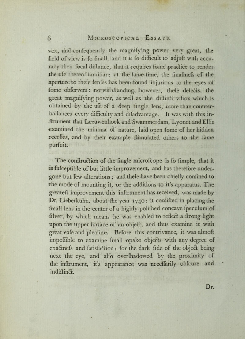 vex, and confequentlv the magnifying power very great, the field of view is fo fmall, and it is fo difficult to adjult with accu- racy their focal diftance, that it requires fome practice to render the ufe thereof familiar; at the fame time, the fmallnefs of the aperture to thefe lenfes has been found injurious to the eyes of lorne obfervers : notwithftanding, however, thefe defedls, the great magnifying power, as well as the diftindt vifion which is obtained by the ufe of a deep fingle lens, more than counter- ballances every difficulty and difadvantage. It was with this in- ftrument that Leeuwenhoek and Swammerdam, Lyonet and Ellis •examined the minima of nature, laid open fome of her hidden recelfes, and by their example {Emulated others to the fame purfuit. The conftrudffion of the fingle microfcope is fo fimple, that it is fufceptible of but little improvement, and has therefore under- gone but few alterations; and thefe have been chiefly confined to the mode of mounting it, or the additions to it’s apparatus. The greateft improvement this inftrument has received, was made by Dr. Lieberkuhn, about the year 1740; it confided in placing the fmall lens in the center of a highly-polifhed concave fpeculum of filter, by which means he was enabled to refleft a ftrong light upon the upper furface of an objeft, and thus examine it with great eafe and pleafure. Before this contrivance, it was almoft impoffible to examine fmall opake obje&s with any degree of exadlnefs and fatisfadlion; for the dark fide of the objedt being next the eye, and alfo overfhadowed by the proximity of the inftrument, it’s appearance was neceffarily obfeure and indiftindL Dr.