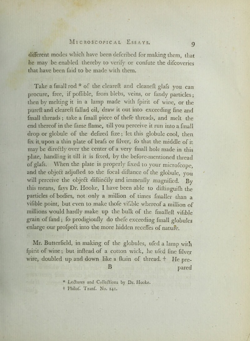 9 different modes which have been defcribed for making them, that he may be enabled thereby to verify or confute the difcoveries that have been faid to be made with them. Take a fmall rod * of the cleareft: and cleaned; glafs you can procure, free, if poffible, from blebs, veins, or fandy particles; then by melting it in a lamp made with fpirit of wine, or the pureft and cleareft fallad oil, draw it out into exceeding fine and fmall threads ; take a fmall piece of thefe threads, and melt the end thereof in the fame flame, till you perceive it run into a fmall drop or globule of the deftred fize; let this globule cool, then fix it upon a thin plate of brafs or filver, fo that the middle of it may be direffly over the center of a very fmall hole made in this plate, handling it till it is fixed, by the before-mentioned thread of glafs. When the plate is properly fixed to your microfcope, and the objeft adjufted to the focal diftance of the globule, you will perceive the objeff diftinclly and immenfly magnified. By this means, fays Dr. Hooke, I have been able to diftinguifh the particles of bodies, not only a million of times fmaller than a vifible point, but even to make thole viftble whereof a million of millions would hardly make up the bulk of the fnalleft viftble grain offand ; fo prodigioufly do thefe exceeding fmall globules enlarge our profpeH into the more hidden receffes of nature. Mr. Butterfield, in making of the globules, ufed a lamp with fpirit of wine; but inftead of a cotton wick, he ufed fine filver wire, doubled up and down like a fkain of thread, f He pre- B pared * Lectures and Collections by Dr. Hooke, t Philof. Tranf. No. 141.