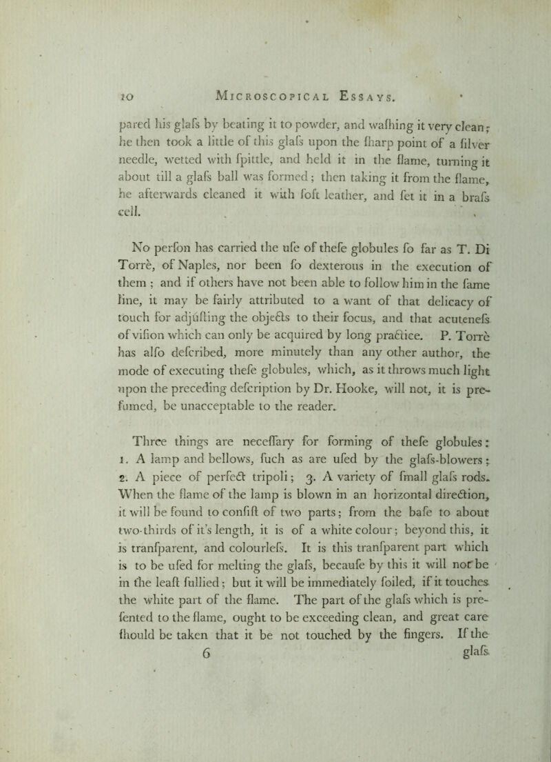 pared his glafs by beating it to powder, and waffling it very clean - he then took a little of this glafs upon the fharp point of a filver needle, wetted with fpittle, and held it in the flame, turning it about till a glafs ball was formed; then taking it from the flame, he afterwards cleaned it with foft leather, and fet it in a brafs cell. No perfon has carried the ufe of thefe globules fo far as T. Di Torre, of Naples, nor been fo dexterous in the execution of them ; and if others have not been able to follow him in the fame line, it may be fairly attributed to a want of that delicacy of touch for adjtiffing the objects to their focus, and that acutenefs of vifion which can only be acquired by long pradfice. P. Torre has alfo defcribed, more minutely than any other author, the mode of executing thefe globules, which, as it throws much light upon the preceding defcription by Dr. Hooke, will not, it is pre- fumed, be unacceptable to the reader. Three things are neceffary for forming of thefe globules: 1. A lamp and bellows, fuch as are ufed by the glafs-blowers ; 2. A piece of perfect tripoli; 3. A variety of fmall glafs rods. When the flame of the lamp is blown in an horizontal dire&ion, it will be found to confiff of two parts; from the bafe to about two-thirds of it’s length, it is of a white colour; beyond this, it is tranfparent, and colourlefs. It is this tranfparent part which is to be ufed for melting the glafs, becaufe by this it will not' be in the leaft fullied; but it will be immediately foiled, if it touches the white part of the flame. The part of the glafs which is pre- fented to the flame, ought to be exceeding clean, and great care fhould be taken that it be not touched by the fingers. If the 6 glafs.