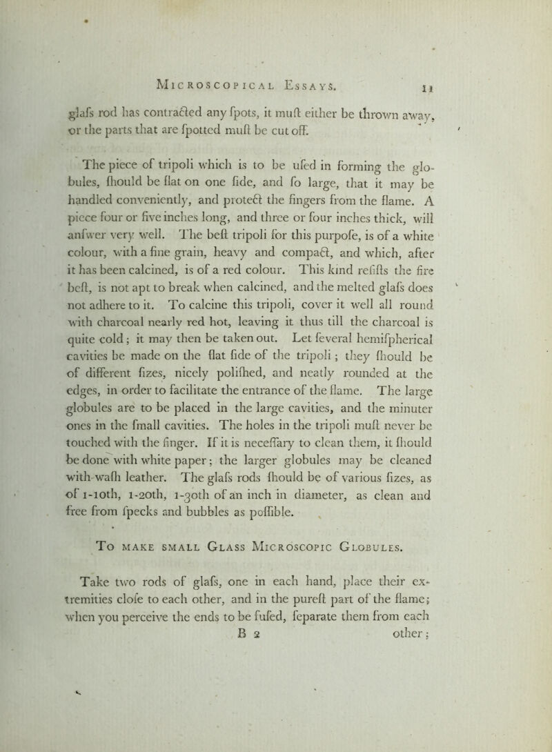 glafs rod has contrafiled any fpots, it mu ft either be thrown away, or the parts that are [potted muff be cutoff. The piece of tripoli which is to be ufed in forming the glo- bules, fhould be flat on one fide, and fo large, that it may be handled conveniently, and proted the fingers from the flame. A piece four or five inches long, and three or four inches thick, will anfwer very well. The beft tripoli for this purpofe, is of a white colour, with a fine grain, heavy and compact, and which, after it has been calcined, is of a red colour. This kind refills the fire bell, is not apt to break when calcined, and the melted glafs does not adhere to it. To calcine this tripoli, cover it well all round with charcoal nearly red hot, leaving it thus till the charcoal is quite cold ; it may then be taken out. Let feveral hemifpherical cavities be made on the flat fide of the tripoli; they fhould be of different fizes, nicely polifhed, and neatly rounded at the edges, in order to facilitate the entrance of the flame. The large globules are to be placed in the large cavities, and the minuter ones in the fmall cavities. The holes in the tripoli muff never be touched with the finger. If it is neceffary to clean them, it fliould be done with white paper; the larger globules may be cleaned with wadi leather. The glafs rods fliould be of various fizes, as of i-ioth, i-20th, 1 -goth of an inch in diameter, as clean and free from fpecks and bubbles as poffible. To MAKE SMALL GLASS MICROSCOPIC GLOBULES. Take two rods of glafs, one in each hand, place their ex- tremities dole to each other, and in the pureft part of the flame; when you perceive the ends to be fufed, feparate them from each B 2 other;