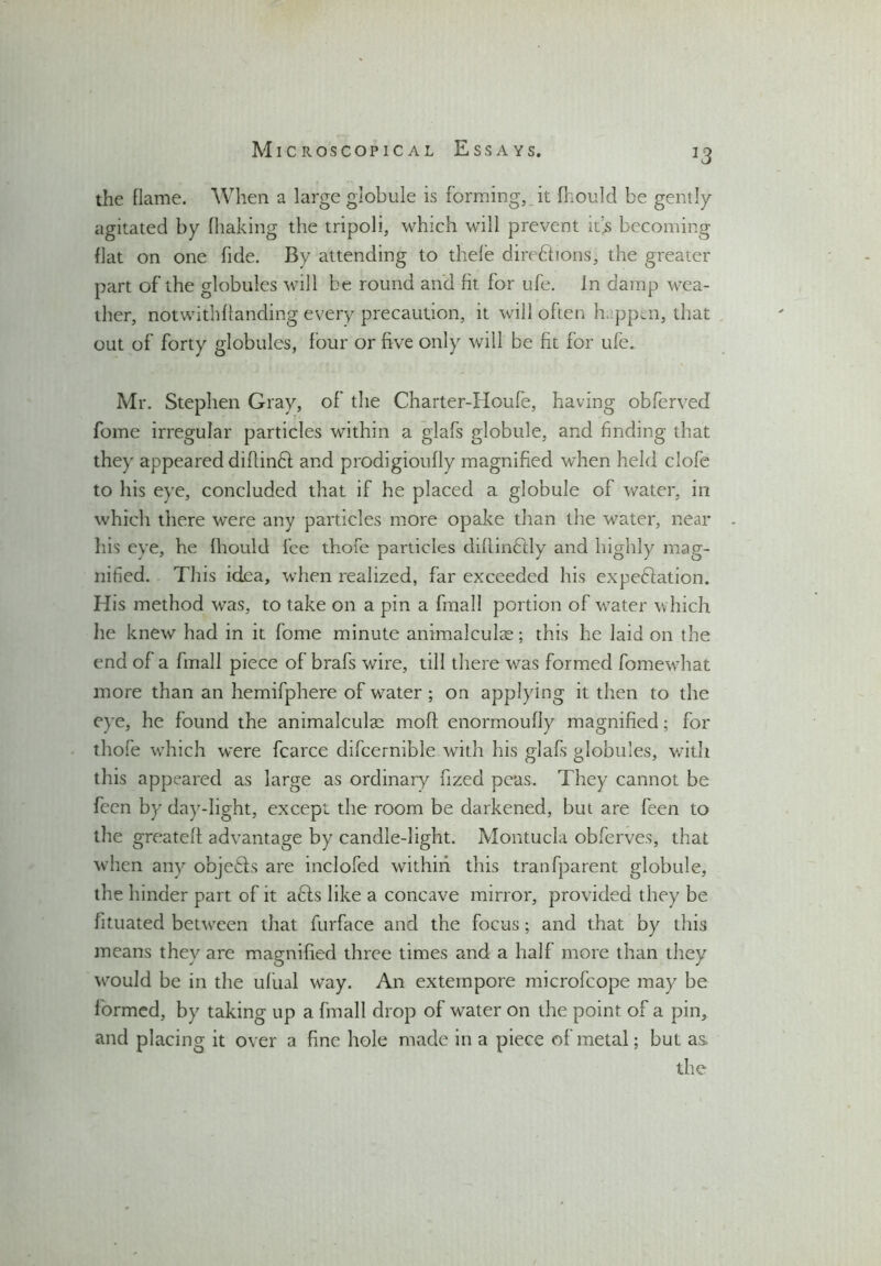 the flame. When a large globule is forming, it fliould be gently agitated by (baking the tripoli, which will prevent it’s becoming flat on one fide. By attending to thefe directions, the greater part of the globules will be round and fit for ufe. In damp wea- ther, notwithstanding every precaution, it will often happen, that out of forty globules, four or five only will be fit for ufe. Mr. Stephen Gray, of the Charter-Houfe, having obferved fome irregular particles within a giafs globule, and finding that they appeared diftinCt and prodigioufly magnified when held clofe to his eye, concluded that if he placed a globule of water, in which there were any particles more opake than the water, near his eye, he fliould fee thofe particles diflinflly and highly mag- nified. This idea, when realized, far exceeded his expe&ation. His method was, to take on a pin a fmall portion of water which he knew had in it fome minute animalculse; this he laid on the end of a fmall piece of brafs wire, till there was formed fomewhat more than an hemifphere of water ; on applying it then to the eye, he found the animalculae mofl. enormoufly magnified; for thofe which were fcarce difcernible with his giafs globules, with this appeared as large as ordinary fized peas. They cannot be feen by day-light, except the room be darkened, but are feen to the greateff advantage by candle-light. Montucla obferves, that when any objefks are inclofed within this tranfparent globule, the hinder part of it afis like a concave mirror, provided they be fituated between that furface and the focus; and that by this means they are magnified three times and a half more than they would be in the ufual wTay. An extempore microfcope may be formed, by taking up a fmall drop of water on the point of a pin, and placing it over a fine hole made in a piece of metal; but as.