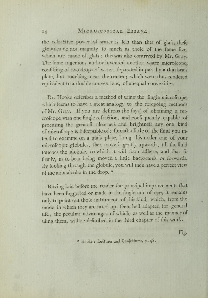 H the refradtive power of water is lefs than that of glafs, thefe globules do not magnify fo much as thofe of the fame fize, which are made of glafs : this was alfo contrived by Mr. Gray. The fame ingenious author invented another water microfcope, confiding of two drops of water, feparated in part by a thin brafs plate, but touching near the center; which were thus rendered equivalent to a double convex lens, of unequal convexities. Dr. Hooke defcribes a method of ufing the fingle microfcope, which feems to have a great analogy to the foregoing methods of Mr. Gray. If you are defirous (he fays) of obtaining a mi- crofcope with one fingle refraction, and confequently capable of procuring the greated clearnefs and brightnefs any one kind of microfcope is fufceptible of; fpread a little of the fluid you in- tend to examine on a glafs plate, bring this under one of your microfcopic globules, then move it gently upwards, till the fluid touches the globule, to which it will foon adhere, and that fo firmly, as to bear being moved a little backwards or forwards. By looking through the globule, you will then have a perfedt view of the animalcule in the drop. w Having laid before the reader the principal improvements that have been fuggeded or made in the fingle microfcope, it remains only to point out thofe infiruments of this kind, which, from the mode in which they are fitted up, feem bed adapted for general life ; the peculiar advantages of which, as well as the manner of ufing them, will be defcribed in the third chapter of this work. Fig- * Hooke’s Lectures and Conjectures, p. 98.