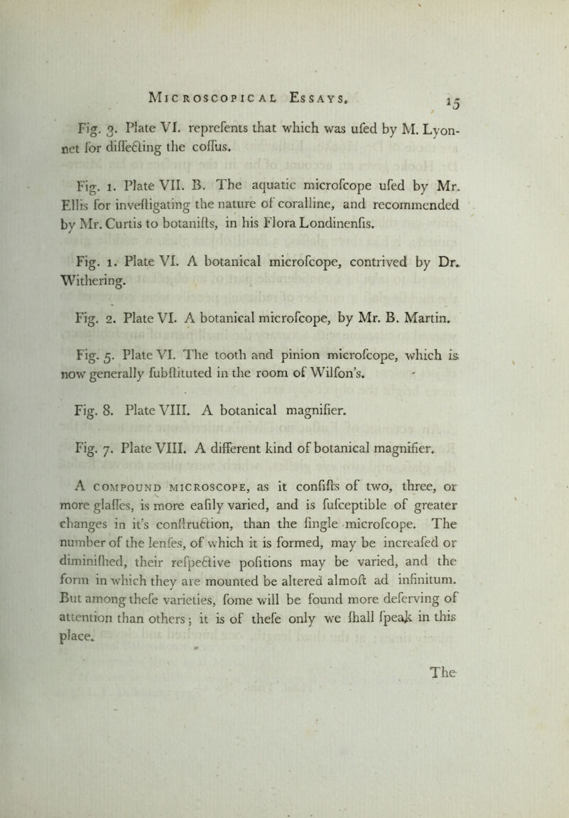 J5 Fig. 3. Plate VI. reprefents that which was ufed by M. Lyon- net lor differing the coffus. Fig. 1. Plate VII. B. The aquatic microfcope ufed by Mr, Ellis for inveftigating the nature of coralline, and recommended by Mr. Curtis to botanifls, in his Flora Londinenfis. Fig. 1. Plate VI. A botanical microfcope, contrived by Dr. Withering. Fig. 2. Plate VI. A botanical microfcope, by Mr. B. Martin. Fig. 5. Plate VI. The tooth and pinion microfcope, which is, now generally fubflituted in the room of Wilfon’s. Fig. 8. Plate VIII. A botanical magnifier. Fig. 7. Plate VIII. A different kind of botanical magnifier. A compound microscope, as it confifts of two, three, or more glafles, is more eafily varied, and is fufceptible of greater changes in it’s contraction, than the (ingle microfcope. The number of the lenfes, of which it is formed, may be increafed or diminifhed, their refpeflive pofitions may be varied, and the form in which they are mounted be altered almofl ad infinitum. But among thefe varieties, fome will be found more deferving of attention than others; it is of thefe only we {hall fpeak in this place.