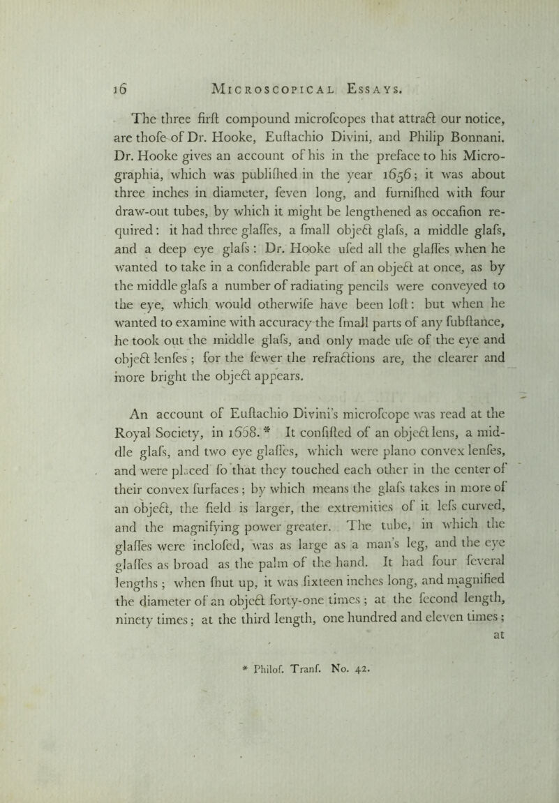 The three firft compound microfcopes that attraH our notice, are thofe of Dr. Hooke, Euftachio Divini, and Philip Bonnani. Dr. Hooke gives an account of his in the preface to his Micro- graphia, which was publifhed in the year 1656; it was about three inches in diameter, feven long, and furnifhed with four draw-out tubes, by which it might be lengthened as occafion re- quired : it had three glades, a fmall objeft glafs, a middle glafs, and a deep eye glafs : Dr. Hooke ufed all the glalfes when he wanted to take in a considerable part of an objeft at once, as by the middle glafs a number of radiating pencils were conveyed to the eye, which would otherwife have been loll: but when he wanted to examine with accuracy the fmall parts of any fubftance, he took out the middle glafs, and only made ufe of the eye and objeft lenfes ; for the fewer the refraHions are, the clearer and more bright the objedl appears. An account of Euftachio Divini’s microfcope was read at the Royal Society, in 1558.* It confifted of an objedl lens, a mid- dle glafs, and two eye glalfes, which were piano convex lenfes, and were placed fo that they touched each other in the center ol their convex furfaces ; by which means the glafs takes in more ol an obje£I, the held is larger, the extremities ol it lefs curved, and the magnifying power greater. The tube, in which the glaftes were inclofed, was as large as a mans leg, and the eye glalfes as broad as the palm of the hand. It had loui fc\eial lengths ; when Ihut up, it was lixteen inches long, ana magnified the diameter of an objeft forty-one times ; at the fecond length, ninety times; at the third length, one hundred and eleven times ; at * Philof. Tranf. No. 42.