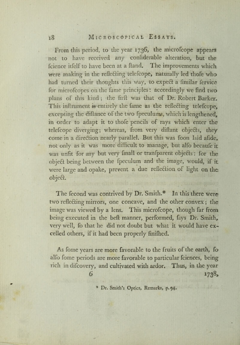 From this period, to the year 1736, the microfcope appears not to have received any confiderable alteration, but the fcience itfelf to have been at a (land. The improvements which were making in the refle&ing telefcope, naturally led thole who had turned their thoughts this way, to expend a fimilar fervice for microfcopes on the fame principles: accordingly we find two plans of this kind; the firlt was that of Dr. Robert Barker. This inftrument is entirely the fame as the refle&ing telefcope, excepting the diftance of the two fpeculums, which is lengthened, in order to adapt it to thofe pencils of rays which enter the telefcope diverging; whereas, from very diftant obje&s, they come in a direction nearly parallel. But this was foon laid afide, not only as it was more difficult to manage, but alfo becaufe it was unfit for any but very finall or tranfparent obje&s : for the objeft being between the fpeculum and the image, would, if it were large and opake, prevent a due refleflion of light on the objeft. The fecond was contrived by Dr. Smith.* In this there were two reflediing mirrors, one concave, and the other convex ; the image was viewed by a lens. This microfcope, though far from being executed in the beft manner, performed, fays Dr. Smith, very well, fo that he did not doubt but what it would have ex- celled others, if it had been properly finifhed. As fome vears are more favorable to the fruits of the earth, fo ✓ alfo fome periods are more favorable to particular fciences, being rich in difcovery, and cultivated with ardor. Thus, in the year 6 1738* * Dr. Smith’s Optics, Remarks, p. 94.