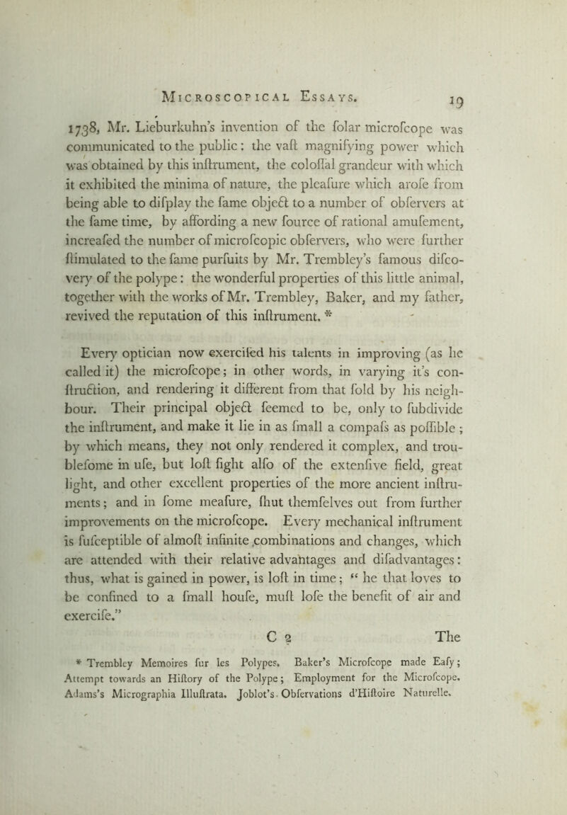 h9 1738, Mr. Lieburkuhn’s invention of the folar microfcope was communicated to the public : the vail magnifying power which was obtained by this inftrument, the colofial grandeur with which it exhibited the minima of nature, the plcafure which arofe from being able to difplay the fame objeff to a number of obfervers at the fame time, by affording a new fource of rational amufement, increafed the number of microfccpic obfervers, who were further flimulated to the fame purfuits by Mr. Trembley’s famous difco- very of the polype: the wonderful properties of this little animal, together with the works of Mr. Trembley, Baker, and my father, revived the reputation of this inftrument. * Every optician now exerciied his talents in improving (as he called it) the microfcope; in other words, in varying it’s con- ftruftion, and rendering it different from that fold by his neigh- bour. Their principal objeff feemed to be, only to fubdivide the inftrument, and make it lie in as fmall a compafs as poffible ; by which means, they not only rendered it complex, and trou- blelome in ufe, but loft fight alfo of the extenfive field, great light, and other excellent properties of the more ancient inftru- ments; and in fome meafure, {hut themfelves out from further improvements on the microfcope. Every mechanical inftrument is fufceptible of almoft infinite combinations and changes, which are attended with their relative advantages and difadvantages: thus, what is gained in power, is loft in time ; “ he that loves to be confined to a fmall houfe, muff lofe the benefit of air and exercife.” C 2 The * Trembley Memoires fur les Polypes. Baker’s Microfcope made Eafy; Attempt towards an Hiftory of the Polype; Employment for the Microfcope. Adams’s Micrographia Illuftrata. Joblot’s. Obfervations d’Hiftoire Naturelle.