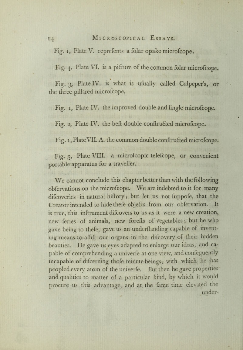 Fig. 1, Plate V. reprefents a folar opake microfcope. Fig. 4, Plate VI. is a pifture of the common folar microfcope. v Fig. 3, Plate IV. is what is ufually called Culpeper’s, or the three pillared microfcope. Fig. i, Plate IV. the improved double andfingle microfcope. Fig. 2, Plate IV. the bell double conllru6led microfcope. Fig. i, Plate VII. A. the common double conltru6led microfcope. Fig. 3, Plate VIII. a microfcopic telefcope, or convenient portable apparatus for a traveller. We cannot conclude this chapter better than with the following obfervations on the microfcope. We are indebted to it for many difcoveries in natural hiftory; but let us not fuppofe, that the Creator intended to hide thefe objefts from our obfervation. It is true, this inftrument difcovers to us as it were a new creation, new feries of animals, new forefts of vegetables ; but he who gave being to thefe, gave us an underfhmding capable of invent- ing means to affift our organs in the difcovery of their hidden beauties. He gave us4eyes adapted to enlarge our ideas, and ca- pable of comprehending a univerfe at one view, and confequently incapable of difcerning thofe minute beings, with which he has peopled every atom of the univerfe. But then he gave properties and qualities to matter of a particular kind, by which it would procure us this advantage, and at the fame time elevated the under-