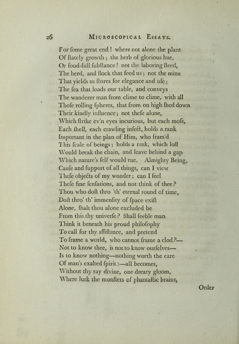 For fome great end ! where not alone the plant Of (lately growth ; the herb of glorious hue. Or food-full fubftance ! not the laboring heed. The herd, and flock that feed us; not the mine That yields us (lores for elegance and ufe ; The fea that loads our table, and conveys The wanderer man from clime to clime, with all Thofe rolling fpheres, that from on high fhed down Their kindly influence; not thefe alone. Which flrike ev’n eyes incurious, but each mofs. Each fhell, each crawling infe£l, holds a rank Important in the plan of Him, who fram’d This fcale of beings ; holds a rank, which loft Would break the chain, and leave behind a gap Which nature’s felf would rue. Almighty Being,. Caufe and fupport of all things, can I view Thefe objefts of my wonder; can I feel Thefe fine fenfations, and not think of thee? Thou who doft thro th’ eternal round of time,. Doft thro’ th’ immenfity of fpace exifl Alone, {halt thou alone excluded be From this thy univerfe? Shall feeble man Think it beneath his proud philofophy To call for thy afhftance, and pretend To frame a wTorld, who cannot frame a clod?— Not to know thee, is not to know ourfelves—- Is to know nothing—nothing worth the care Of man’s exalted fpirit:—all becomes. Without thy ray divine, one dreary gloom. Where lurk the monfters of phantaflic brains, Order