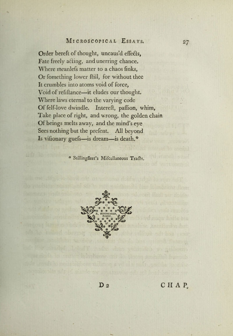 Order bereft of thought, uncaus’d effeds. Fate freely ading, and unerring chance. Where meanlefs matter to a chaos finks. Or fomething lower ftill, for without thee It crumbles into atoms void of force. Void of refiftance—it eludes our thought. Where laws eternal to the varying code Of felf-love dwindle. Intereft, pafhon, whim. Take place of right, and wrong, the golden chain Of beings melts away, and the mind’s eye Sees nothing but the prefent. All beyond Is vifionary guefs—is dream—is death.* * Stillingfleet’s Mifcellaneous Tra&s. D2 CHAP,