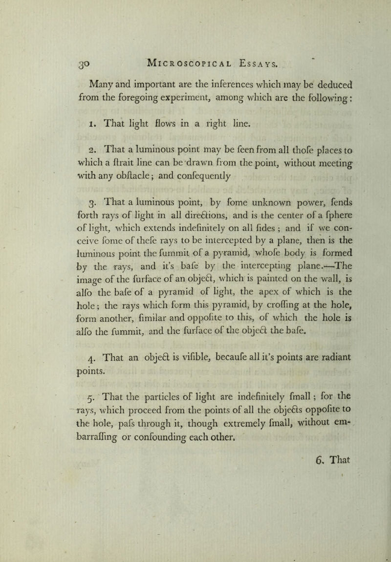3° Many and important are the inferences which may be deduced from the foregoing experiment, among which are the following: 1. That light flows in a right line. 2. That a luminous point may be feen from all thofe places to which a ftrait line can be drawn from the point, without meeting with any obflacle; and confequently 3. That a luminous point, by fome unknown power, fends forth rays of light in all directions, and is the center of a fphere of light, which extends indefinitely on all fides ; and if we con- ceive fome of thefe rays to be intercepted by a plane, then is the luminous point the fummit of a pyramid, whofe body is formed by the rays, and it’s bafe by the intercepting plane.—The image of the furface of an objeCt, which is painted on the wall, is alfo the bafe of a pyramid of light, the apex of which is the hole; the rays which form this pyramid, by eroding at the hole, form another, fimilar and oppofite to this, of which the hole is alfo the fummit, and the furface of the objeCl the bafe. 4. That an objeCt is vifible, becaufe all it’s points are radiant points. 5. That the particles of light are indefinitely fmall; for the - rays, which proceed from the points of all the obje&s oppofite to the hole, pafs through it, though extremely fmall, without em* barrafling or confounding each other. 6, That