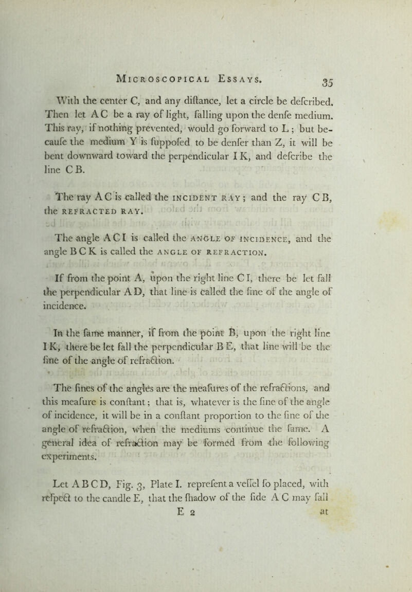 / I Microscopical Essays. 3- With the center C, and any diftance, let a circle be defcribed. Then let AC be a ray of light, falling upon the denfe medium. This ray, if nothing prevented, would go forward to L ; but be- caufe the medium Y is fuppofed to be denfer than Z, it will be bent downward toward the perpendicular IK, and defcribe the line C B. The ray AC is called the incident ray ; and the ray CB, the refracted ray. The angle AC I is called the anOle of incidence, and the angle BCK is called the angle of refraction. If from the point A, upon the right line Cl, there be let fall the perpendicular AD, that line is called the fine of the angle of incidence. In the fame manner, if from the point B, upon the right line IK, there be let fall the perpendicular B E, that line will be the line of the angle of refra&ion. * ' ; I' fl ] ) \ , :'; [i .. f i < - CI'1 . • ) 7 y » . The fines of the angles are the meafures of the refra&ions, and this meafure is constant; that is, whatever is the fine of the angle of incidence, it will be in a conllant proportion to the fine of the angle of refraction, when the mediums continue the fame. A general idea of refra&ion may be formed from the following experiments. Let A B C D, Fig. 3, Plate I. reprefent a veffel fo placed, with refpeft to the candle E, that the fliadow of the fide A C may fall