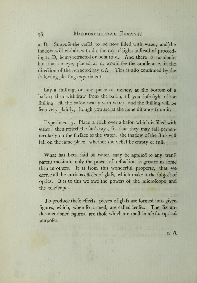 3$ at D, Suppofe the veffel to he now filled with water, andjthe {hadow will withdraw to d ; the ray oflight, inftead of proceed- ing to D, being refracted or bent to d. And there is no doubt but that an eye, placed at d, would fee the candle at e, in the di reft ion of the refrafted ray cl A. This is alfo confirmed by the following pleafing experiment. Lay a fhilling, or any piece of money, at the bottom of a bafon; then withdraw from the bafon, till you lofe fight of the fhilling; fill the bafon nearly with water, and the fhilling will be feen very plainly, though you are at the fame diftance from it. Experiment 3. Place a flick over a bafon which is filled with water; then refieft the funs rays, fo that they may fall perpen- dicularly on the furface of the water; the fhadow of the flick will fall on the fame place, whether the veffel be empty or full. ✓ What has been faid of water, may be applied to any tranf- parent medium, only the power of refraftion is greater in fome than in others. It is from this wonderful property, that we derive all the curious effefts of glafs, which make it the fubjeft of optics. It is to this we owe the powers of the microfcope and the telefcope. To produce thefe effefts, pieces of glafs are formed into given figures, which, when fo formed, are called lenfes. The fix un- der-mentioned figures, are thofe which are mofl in ufe for optical purpofes. 1. A