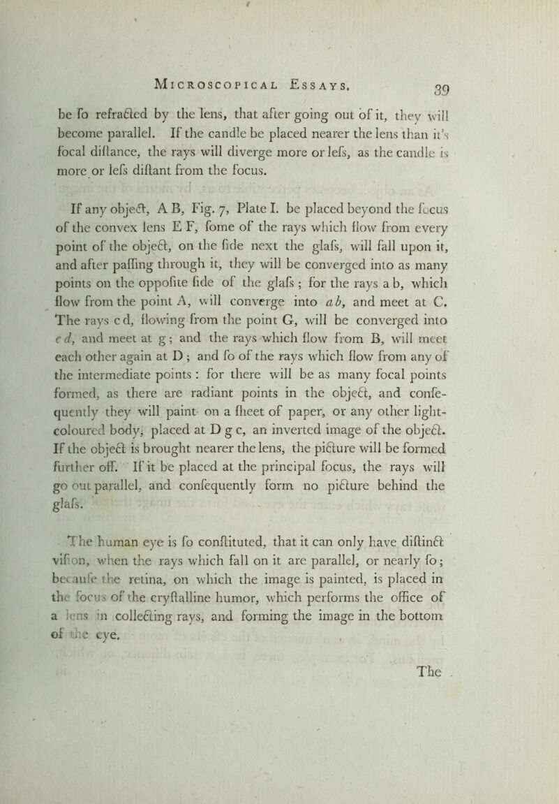 t be fo refra&ed by the lens, that after going out of it, they will become parallel. If the candle be placed nearer the lens than it's focal diltance, the rays will diverge more orlefs, as the candle is more or lefs diflant from the focus. If any objeft, A B, Fig. 7, Plate I. be placed beyond the focus of the convex lens E F, fome of the rays which How from every point of the objeff, on the fide next the glafs, will fall upon it, and after palhng through it, they will be converged into as many points on the oppofite fide of the glafs ; for the rays a b, which flow from the point A, will converge into ab, and meet at C. The rays cd, flowing from the point G, will be converged into c d, and meet at g; and the rays which flow from B, will meet each other again at D ; and fo of the rays which flow from any of the intermediate points : for there will be as many focal points formed, as there are radiant points in the objedt, and confe- quently they will paint on a flieet of paper, or any other light- coloured body, placed at D g c, an inverted image of the objedf. If the objefl is brought nearer the lens, the pifture will be formed further off. If it be placed at the principal focus, the rays will go out parallel, and confequently form no pifture behind the glafs. Kf he human eye is fo conflituted, that it can only have diflinft vif on, when the rays which fall on it are parallel, or nearly fo; be> au!e tl e retina, on which the image is painted, is placed in th focus of the cryftalline humor, which performs the office of a s in colledling rays, and forming the image in the bottom of die eye. The .