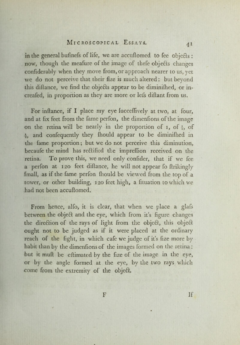 4i in the general bufinefs of life, we are accuftomed to fee obje&s : now, though the meafure of the image of thefe objedls changes confiderably when they move from, or approach nearer to us, yet we do not perceive that their fize is much altered: but beyond this diftance, we find the objedls appear to be diminifhed, or in- creafed, in proportion as they are more or lefs diftant from us. For inftance, if I place my eye (ucceflively at two, at four, and at fix feet from the fame perfon, the dimenfions of the image on the retina will be nearly in the proportion of 1, of |, of 4-, and confequently they fhould appear to be diminifhed in the fame proportion; but we do not perceive this diminution, becaufe the mind has rectified the impreffion received on the retina. To prove this, we need only confider, that if we fee a perfon at 120 feet diftance, he will not appear fo ftrikingly fmall, as if the fame perfon fhould be viewed from the top of a tower, or other building, 120 feet high, a filuation to which we had not been accuftomed. From hence, alfo, it is clear, that when we place a glafs between the objedt and the eye, which from it’s figure changes the diredlion of the rays of light from the objedl, this objedt ought not to be judged as if it were placed at the ordinary reach of the fight, in which cafe we judge of it’s fize more by habit than by the dimenfions of the images formed on the retina : but it mud be eftimated by the fize of the image in the eye, or by the angle formed at the eye, by the two rays which come from the extremity of the objedl. F If