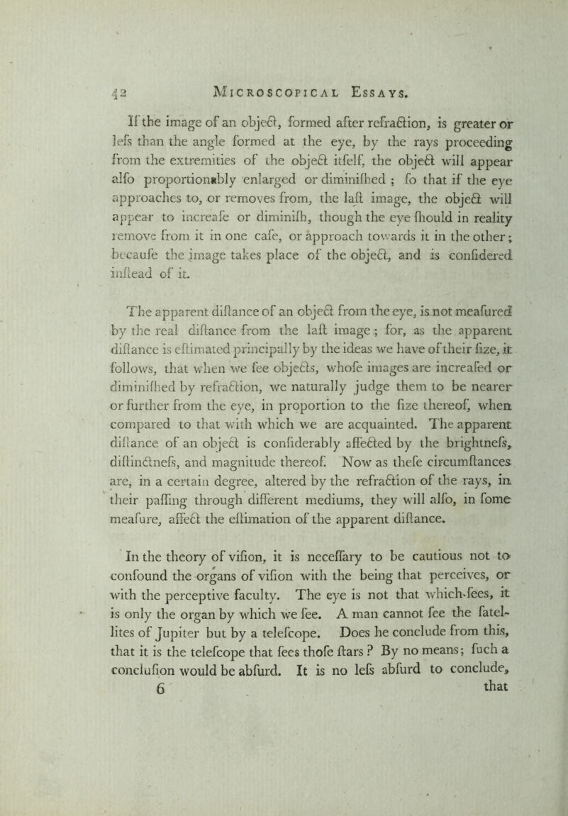 If the image of an objedl, formed after refradtion, is greater or lefs than the angle formed at the eye, by the rays proceeding from the extremities of the objedt itfelf, the objedl will appear alfo proportionably enlarged or diminifhed ; fo that if the eye approaches to, or removes from, the lafh image, the objedl will appear to increafe or diminifh, though the eye fhould in reality remove from it in one cafe, or approach towards it in the other; becaufe the image takes place of the object, and is conlidered inllead of it. The apparent diltance of an object from the eye, is not meafured by the real diltance from the lait image ; for, as the apparent diltance is efiimated principally by the ideas we have of their lize, it follows, that when we fee objedts, v/hofe images are increaled or diminilhed by refradlion, we naturally judge them to be nearer or further from the eye, in proportion to the lize thereof, when, compared to that with which we are acquainted. The apparent diltance of an object is confiderably affedted by the brightnefs* diltindtnefs, and magnitude thereof. Now as thefe circumltances are, in a certain degree, altered by the refradtion of the rays, in their palfmg through different mediums, they will alfo, in fome meafure, affedt the eliimation of the apparent diltance. In the theory of vilion, it is neceffary to be cautious not to confound the organs of vifion with the being that perceives, or with the perceptive faculty. The eye is not that whichffees, it is only the organ by which we fee. A man cannot fee the fatel- lites of Jupiter but by a telefcope. Does he conclude from this, that it is the telefcope that fees thofe ftars P By no means; fuch a conclulion would be abfurd. It is no lefs abfurd to conclude* 6' that