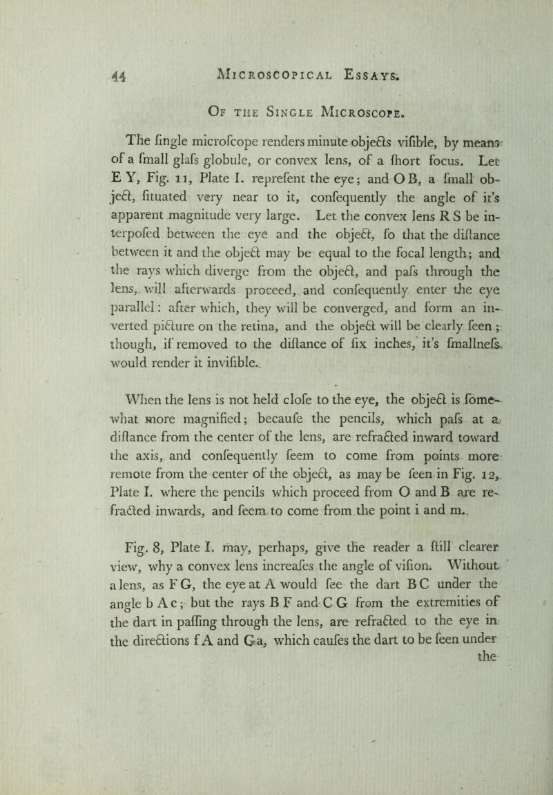 Of the Single Microscope. The Tingle microfcope renders minute objeds vifible, by means of a fmall glafs globule, or convex lens, of a fhort focus. Let E Y, Fig. 11, Plate I. reprefent the eye; and OB, a fmall ob- jed, fituated very near to it, confequently the angle of its apparent magnitude very large. Let the convex lens R S be in- terpofed between the eye and the objed, fo that the diflance between it and the objed may be equal to the focal length; and the rays which diverge from the objed, and pafs through the lens,, will afterwards proceed, and confequently enter the eye parallel: after which, they will be converged, and form an in- verted pidure on the retina, and the objed will be clearly feen ; though, if removed to the diflance of fix inches, it’s fmallnefs. would render it invihble. When the lens is not held clofe to the eye, the objed is fome- what more magnified; becaufe the pencils, which pafs at a diflance from the center of the lens, are refraded inward toward the axis, and confequently feem to come from points more remote from the center of the objed, as may be feen in Fig. 12,. Plate I. where the pencils which proceed from O and B are re- Traded inwards, and feem to come from the point i and m.. Fig. 8, Plate I. may, perhaps, give the reader a flilf clearer view, why a convex lens increafes the angle of vifion. Without a lens, as F G, the eye at A would fee the dart B C under the angle b Ac; but the rays B F and C G from the extremities of the dart in paffing through the lens, are refraded to the eye in the diredions f A and Ga, which caufes the dart to be feen under the