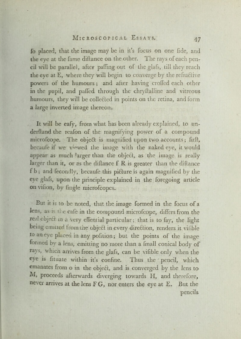 I’o placed, that the image may be in it’s focus on one fide, and the eye at die fame diflance on the other. The rays of each pen- cil will be parallel, after paffing out of the glafs, till they reach the eye at E, where they will begin to converge by the refractive powers of the humours ; and after having crofted each other in the pupil, and paffed through the chryftalline and vitreous humours, they will be collefted in points on the retina, and form a large inverted image thereon. It will be eafy, from what has been already explained, to un- derhand the reafon of the magnifying power of a compound microfcope. The objeft is magnified upon two accounts ; firft, becaufe if we v’^wed the image with the naked eye, it would appear as much larger than the objeft, as the image is really larger than it, or as the diflance f R is greater than the diflance f b ; and fecondly, becaufe this piffure is again magnified by the eye glafs, upon the principle explained in the foregoing article on vifion, by fingle microfcopes. But it is to be noted, that the image formed in the focus of a lens, as is i;e cafe in the compound microfcope, differs from the red objeff in a \ery efieniial particular; that is to fay, the light being emitted from the object in every dire&ion, renders it vifible to an eye placed in any pofition; but the points of the image formed by a lens, emitting no more than a fmall conical body of rays, which arrives from the glafs, can be vifible only when the eye is fituate within it’s confine. Thus the pencil, which emanates from o in the objefl, and is converged by the lens to M, proceeds afterwards diverging towards H, and therefore, never arrives at the lens F G, nor enters the eye at E. But the