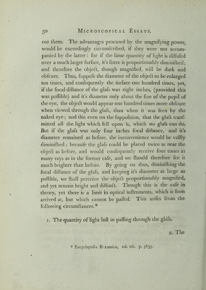 5° out them. The advantages procured by the magnifying power, would be exceedingly circumfcribed, if they were not accom- panied by the latter : for if the fame quantity of light is diffufed over a much larger furface, it’s force is proportionably diminifhed; and therefore the objeft, though magnified, will be dark and obfcure. Thus, fuppofe the diameter of the objedt to be enlarged ten times, and confequently the furface one hundred times, yet, if the focal diftance of the glafs was eight inches, (provided this was pofhble) and it’s diameter only about the fize of the pupil of the eye, the objeft would appear one hundred times more obfcure when viewed through the glafs, than when it was feen by the naked eye ; and this even on the fuppofition, that the glafs tranf- mitted all the light which fell upon it, which no glafs can do. But if the glafs was only four inches focal diftance, and it’s diameter remained as before, the inconvenience would be vaftly diminifhed ; becaufe the glafs could be placed twice as near the objeft as before, and would confequently receive four times as many rays as in the former cafe, and we (liould therefore fee it much brighter than before. By going on thus, diminifliing the focal diftance of the glafs, and keeping it’s diameter as large as pofhble, we fhall perceive the objefft proportionably magnified, and yet remain bright and diftindt. Though this is the cafe in theory, yet there is a limit in optical inftruments, which is foon arrived at, but which cannot be paffed. This arifes from the following circumftances.* 2. The quantity of light loft in palhng through the glafs. * Encyclopedia Bi tannica, vol. viii. p. 5635. 2. The