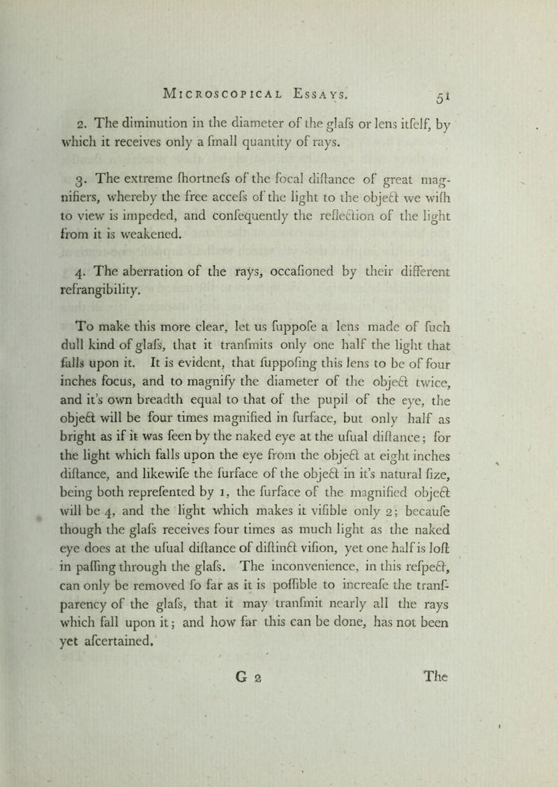 5* 2. The diminution in the diameter of the glafs or lens itfelf, by which it receives only a fmall quantity of rays. 3. The extreme fhortnefs of the focal didance of great mag- nifiers, whereby the free accefs of the light to the objeft we wilh to view is impeded, and confequently the refledlion of the light from it is weakened. 4. The aberration of the rays, occafioned by their different refrangibility. To make this more clear, let us fuppofe a lens made of fuch dull kind of glafs, that it tranfmits only one half the light that falls upon it. It is evident, that fuppofing this lens to be of four inches focus, and to magnify the diameter of the objedl twice, and it’s own breadth equal to that of the pupil of the eye, the objedt will be four times magnified in furface, but only half as bright as if it was feen by the naked eye at the ufual diftance; for the light which falls upon the eye from the objedl at eight inches diftance, and likewife the furface of the objedl in it’s natural fize, being both reprefented by 1, the furface of the magnified objedt will be 4, and the light which makes it vifible only 2; becaufe though the glafs receives four times as much light as the naked eye does at the ufual diftance of diftindl vifion, yet one half is loft in pafling through the glafs. The inconvenience, in this refpedl, can only be removed fo far as it is poftible to increafe the tranf- parency of the glafs, that it may tranfmit nearly all the rays which fall upon it; and how far this can be done, has not been yet afcertained.