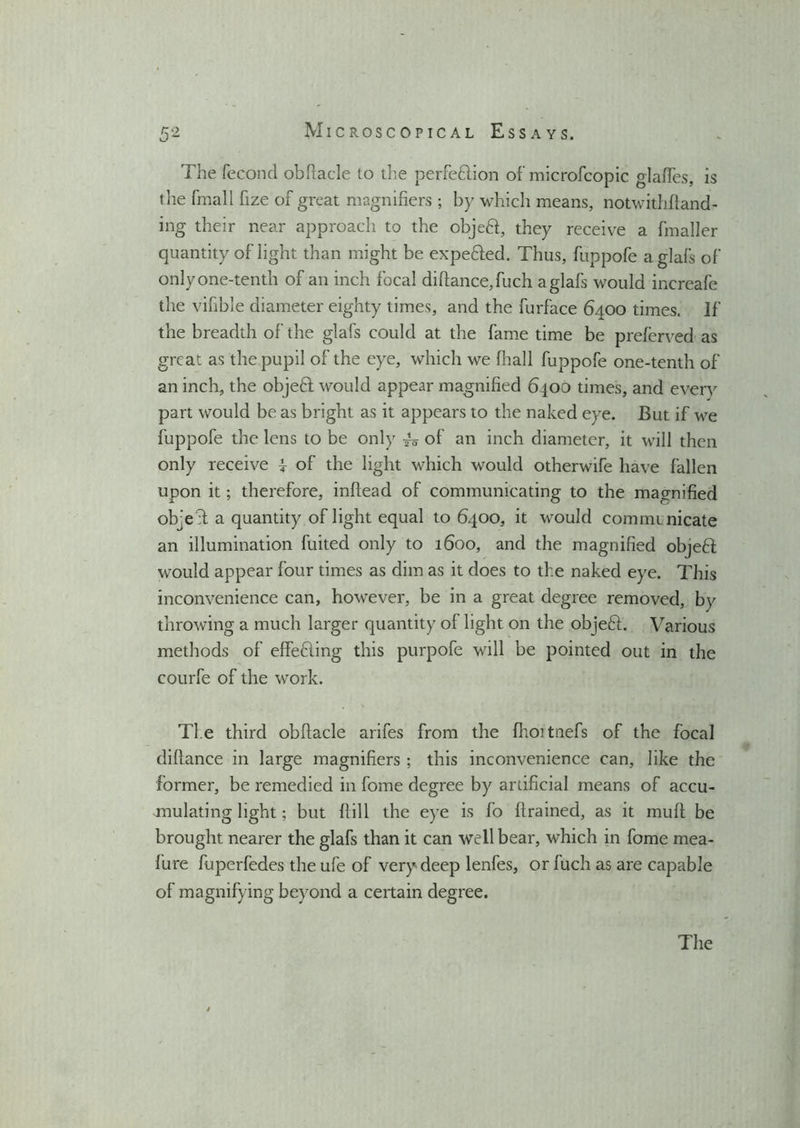 The fecond obfiacle to the perfe&ion of microfcopic glades, is the fmall fize of great magnifiers ; by which means, notwithstand- ing their near approach to the objeft, they receive a fmaller quantity of light than might be expe&ed. Thus, fuppofe aglafs of only one-tenth of an inch focal difiance, fuch aglafs would increafe the vifible diameter eighty times, and the furface 6400 times. If the breadth of the glafs could at the fame time be preferved as great as the pupil of the eye, which we final 1 fuppofe one-tenth of an inch, the objeff would appear magnified 6400 times, and every part would be as bright as it appears to the naked eye. But if we fuppofe the lens to be only ^0 of an inch diameter, it will then only receive i of the light which would otherwife have fallen upon it; therefore, infiead of communicating to the magnified objeT a quantity of light equal to 6400, it would commmicate an illumination fuited only to 1600, and the magnified objeft would appear four times as dim as it does to the naked eye. This inconvenience can, however, be in a great degree removed, by throwing a much larger quantity of light on the objeft. Various methods of effefling this purpofe will be pointed out in the courfe of the work. Ti e third obfiacle arifes from the fhoitnefs of the focal diftance in large magnifiers ; this inconvenience can, like the former, be remedied in fome degree by artificial means of accu- mulating light; but Hill the eye is fo ftrained, as it muft be brought nearer the glafs than it can well bear, which in fome mea- fure fuperfedes the ufe of very deep lenfes, or fuch as are capable of magnifying beyond a certain degree.