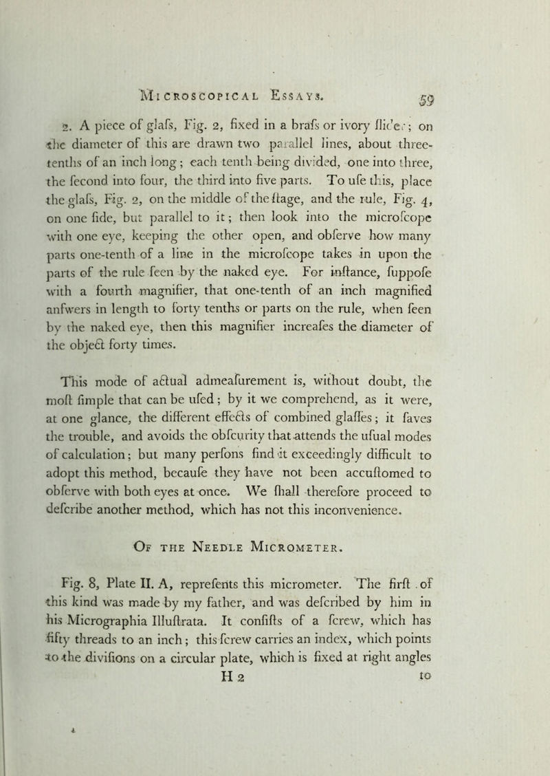 2. A piece of glafs, Fig. 2, fixed in a brafs or ivory Aider; on the diameter of this are drawn two parallel lines, about three- tenths of an inch long ; each tenth being divided, one into three, the fecond into four, the third into five parts. To ufe this, place the glafs, Fig. 2, on the middle oftheffage, and the rule, Fig. 4, on one fide, but parallel to it; then look into the microfcope with one eye, keeping the other open, and obferve how many parts one-tenth of a line in the microfcope takes in upon the parts of the rule feen by the naked eye. For inftance, fuppofe with a fourth magnifier, that one-tenth of an inch magnified anfwers in length to forty tenths or parts on the rule, when feen by the naked eye, then this magnifier increafes the diameter of the objedl forty times. This mode of aftual admeafurement is, without doubt, the moff fimple that can be ufed ; by it we comprehend, as it were, at one glance, the different effedls of combined glafies; it faves the trouble, and avoids the obfcurity that attends the ufual modes of calculation; but many perfons find h exceedingly difficult to adopt this method, becaufe they have not been accuftomed to obferve with both eyes at once. We fhall therefore proceed to defcribe another method, which has not this inconvenience. Of the Needle Micrometer. Fig. 8, Plate II. A, reprefents this micrometer. The firft . of this kind was made by my father, and was defcribed by him in his Micrographia Illuflrata. It confiffs of a fcrew, which has fifty threads to an inch ; this fcrew carries an index, which points to -the divifions on a circular plate, which is fixed at right angles H 2 to 1