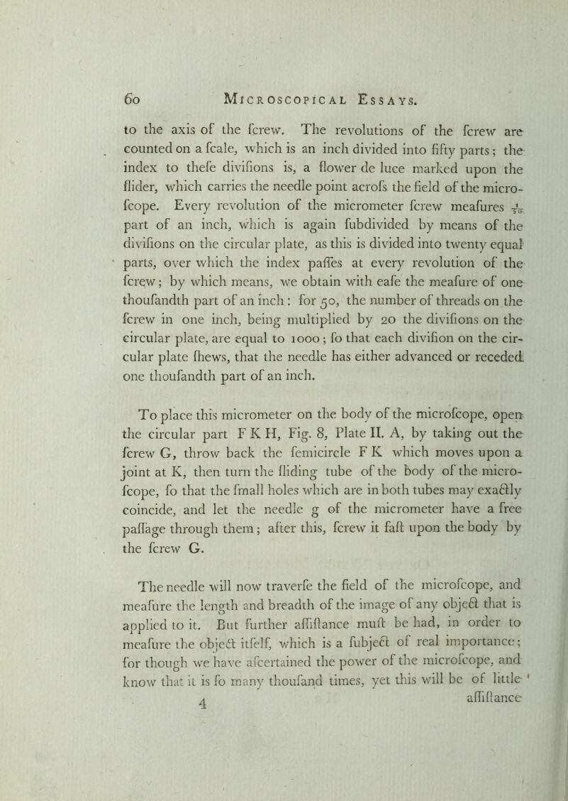 to the axis of the fcrew. The revolutions of the fcrew are counted on a fcale, which is an inch divided into fifty parts ; the index to thefe divifions is, a flower de luce marked upon the Aider, which carries the needle point acrofs the field of the micro- fcope. Every revolution of the micrometer fcrew meafures part of an inch, which is again fubdivided by means of the divifions on the circular plate, as this is divided into twenty equal parts, over which the index pafies at every revolution of the fcrew; by which means, we obtain with eafe the meafure of one thoufandth part of an inch : for 50, the number of threads on the fcrew in one inch, being multiplied by 20 the divifions on the circular plate, are equal to 1000; fo that each divifion on the cir- cular plate fhews, that the needle has either advanced or receded, one thoufandth part of an inch. To place this micrometer on the body of the microfcope, open the circular part F K H, Fig. 8, Plate II. A, by taking out the fcrew G, throw back the femicircle F K which moves upon a joint at K, then turn the Aiding tube of the body of the micro- fcope, fo that the fmall holes which are in both tubes may exaftly coincide, and let the needle g of the micrometer have a free paAage through them; after this, fcrew it faft upon the body by the fcrew G. The needle will now traverfe the field of the microfcope, and meafure the length and breadth of the image of any objeft that is applied to it. But further afiifiance mull: be had, in order to meafure the objea itfelf, which is a fubjeft of real importance; for though we have afcertained the power of the microfcope, and know that it is fo many thoufand times, yet this will be of little ' A afiifiance