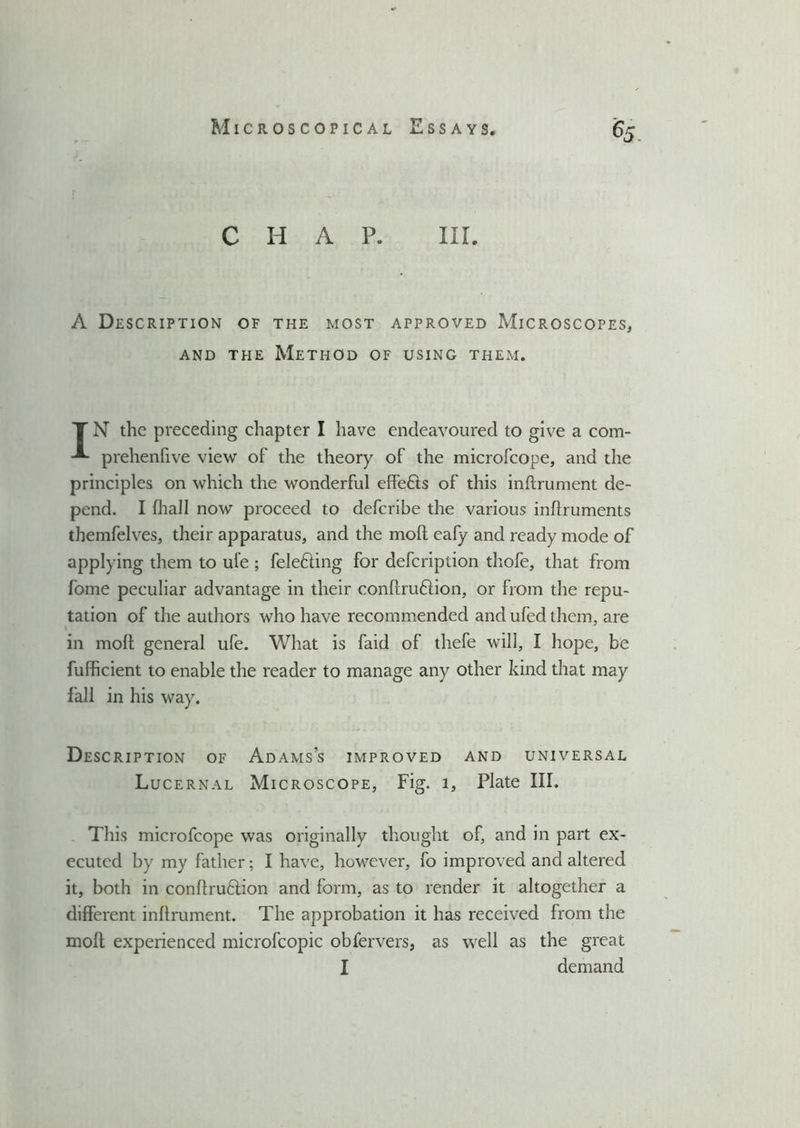 Microscopical Essays, chap. in. A Description of the most approved Microscopes, and the Method of using them. T N the preceding chapter I have endeavoured to give a com- prehenfive view of the theory of the microfcope, and the principles on which the wonderful effefts of this inftrument de- pend. I (hall now proceed to defcribe the various inftruments themfelves, their apparatus, and the moft eafy and ready mode of applying them to ul’e ; fele&ing for defcription thofe, that from fome peculiar advantage in their conftru&ion, or from the repu- tation of the authors who have recommended and ufed them, are in moft general ufe. What is faid of thefe will, I hope, be fufficient to enable the reader to manage any other kind that may fall in his way. Description of Adams’s improved and universal Lucernal Microscope, Fig. 1, Plate III. This microfcope was originally thought of, and in part ex- ecuted by my father; I have, however, fo improved and altered it, both in conftru&ion and form, as to render it altogether a different inftrument. The approbation it has received from the moft experienced microfcopic obfervers, as well as the great