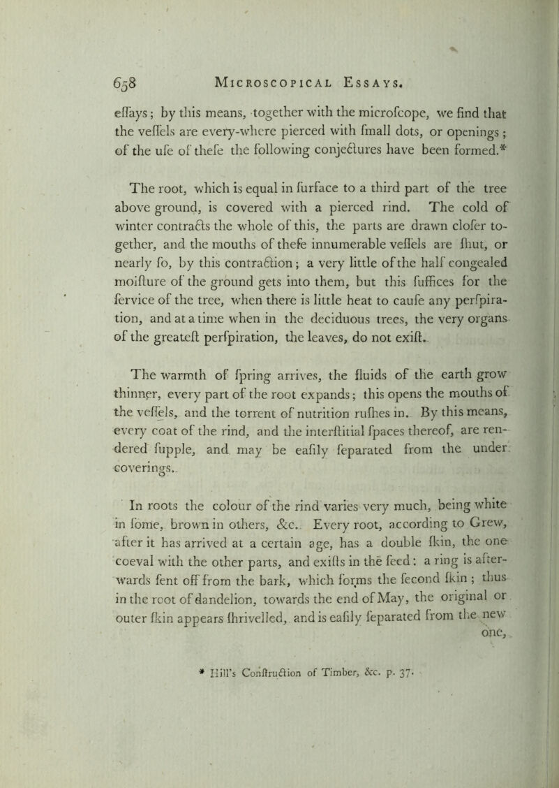 effays; by this means, together with the microfcope, we find that the vefTels are every-where pierced with fmall dots, or openings ; of the ufe of thefe the following conje6lures have been formed.* The root, which is equal in furface to a third part of the tree above ground, is covered with a pierced rind. The cold of winter contrafts the whole of this, the parts are drawn clofer to- gether, and the mouths of thefe innumerable veflels are fhut, or nearly fo, by this contradtion; a very little of the half congealed moiflure of the ground gets into them, but this fufhces for the fervice of the tree, when there is little heat to caufe any perfora- tion, and at a time when in the deciduous trees, the very organs of the greatefl perfpiration, the leaves, do not exifh The warmth of fpring arrives, the fluids of the earth grow thinner, every part of the root expands; this opens the mouths of the veflels, and the torrent of nutrition ruflies in. By this means, every coat of the rind, and the interftitial fpaces thereof, are ren- dered fupple, and may be eafily feparated from the under coverings.. In roots the colour of the rind varies very much, being white in lome, brown in others, &c. Every root, according to Grew, after it has arrived at a certain age, has a double fkin, the one coeval with the other parts, and exifls in the feed: a ring is aiter- wards fent off from the bark, which forms the fecond fkin ; thus in the root of dandelion, towards the end of May, the original or outer fkin appears fhrivelled, and is eafily feparated from the new