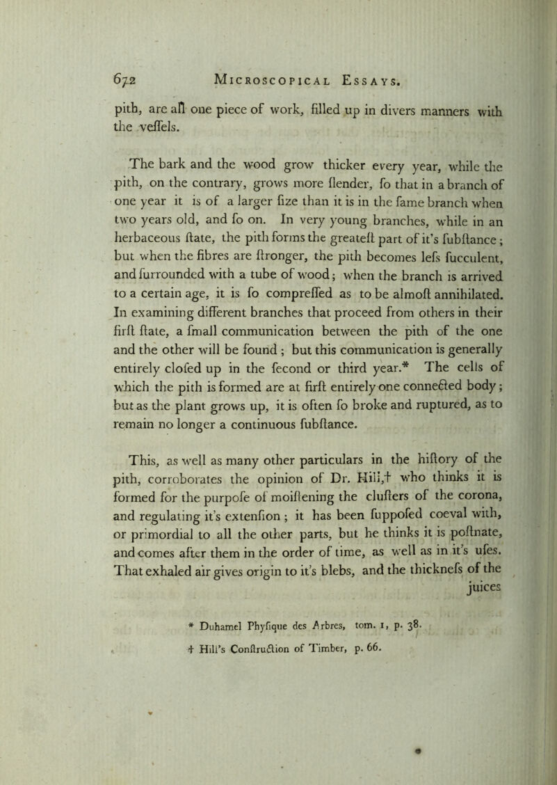 pith, are all one piece of work, filled up in divers manners with the veffels. The bark and the wood grow thicker every year, while the pith, on the contrary, grows more {lender, fo that in a branch of one year it is of a larger fize than it is in the fame branch when two years old, and fo on. In very young branches, while in an herbaceous hate, the pith forms the greateft part of it’s fubflance ; but when the fibres are ftronger, the pith becomes lefs fucculent, and furrounded with a tube of wood; when the branch is arrived to a certain age, it is fo compreffed as to be almoft annihilated. In examining different branches that proceed from others in their firft fiate, a fmall communication between the pith of the one and the other will be found ; but this communication is generally entirely doled up in the fecond or third year.* The cells of which the pith is formed are at firft entirely one conneded body; but as the plant grows up, it is often fo broke and ruptured, as to remain no longer a continuous fubftance. This, as well as many other particulars in the hiftory of the pith, corroborates the opinion of Dr. Hiii,+ wTho thinks it is formed for the purpofe of moiftening the clufters of the corona, and regulating it’s extenhon ; it has been fuppofed coeval with, or primordial to all the other parts, but he thinks it is poftnate, and comes after them in the order of time, as well as in its ufes. That exhaled air gives origin to it’s blebs, and the thicknefs of the juices * Duhamel Phyfique des Arbres, tom. I, p. 38. + Hill’s Conllrudtion of Timber, p. 66.