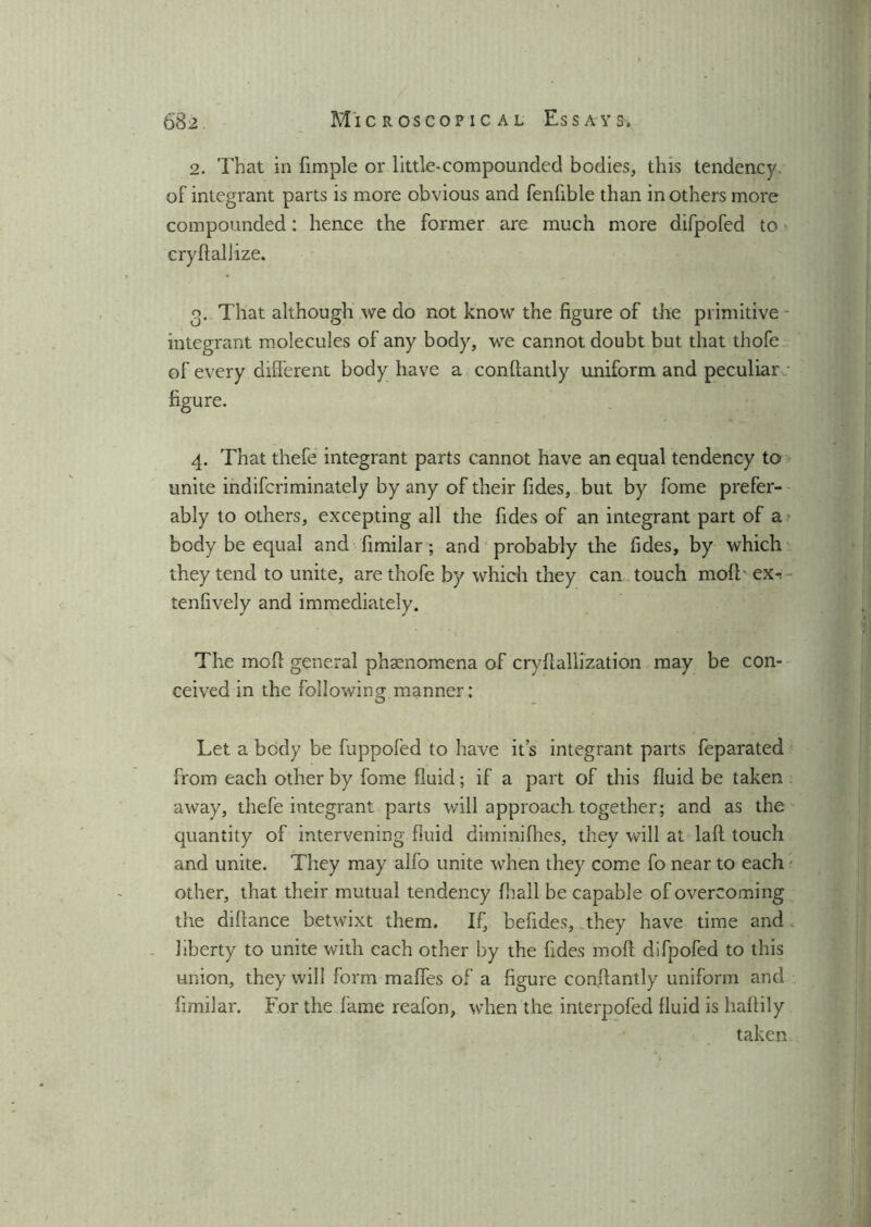 2. That in fimple or little-compounded bodies, this tendency of integrant parts is more obvious and fenfible than in others more compounded: hence the former are much more difpofed to cryftallize. o. That although we do not know the figure of the primitive integrant molecules of any body, we cannot doubt but that thofe of every different body have a conftantly uniform and peculiar - figure. 4. That thefe integrant parts cannot have an equal tendency to unite indifcriminately by any of their fides, but by fome prefer- ably to others, excepting ail the fides of an integrant part of a body be equal and fimilar; and probably the fides, by which they tend to unite, are thofe by which they can touch mod' ex^ tenfively and immediately. The mod general phenomena of c ryft alii zat ion may be con- ceived in the following manner: Let a body be fuppofed to have it’s integrant parts feparated from each other by fome fluid; if a part of this fluid be taken away, thefe integrant parts will approach together; and as the quantity of intervening fluid diminifhes, they will at laft touch and unite. They may alfo unite when they come fo near to each other, that their mutual tendency fhall be capable of overcoming the diffance betwixt them. If, befides, they have time and liberty to unite with each other by the fides mod difpofed to this union, they will form maffes of a figure conftantly uniform and fimilar. For the fame reafon, when the interpofed fluid is haftily taken
