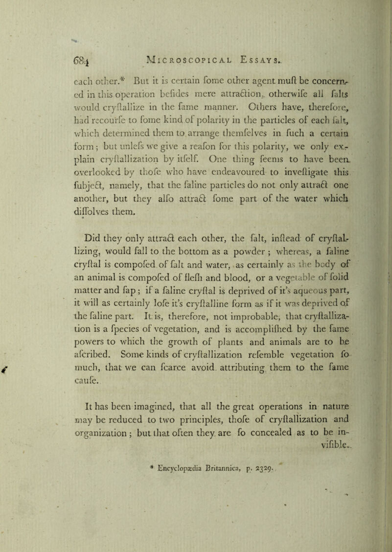 S&i each other* But it is certain home other agent mud he concern- ed in this operation befides mere attraflion,. otherwife all halts would cryflallize in the fame manner. Others have, therefore., had recourfe to fome kind of polarity in the particles of each fait, which determined them to arrange themfelves in fuch a certain form; but unlefs we give a reafon for this polarity, we only exr plain crvfiallization by itfelf. One thing feems to have been, overlooked by thofe who have endeavoured to invefligate this fubjeft, namely, that the faline particles do not only attrafl one another, but they alfo attract fome part of the water which diffolves them. • Did they only attract each other, the fait, inflead of cryflal- lizing, would fall to the bottom as a powder ; whereas, a faline cryflal is compofed of fait and water, as certainly as the body of an animal is compofed of flefli and blood, or a vegetable of folid matter and fap ; if a faline cryflal is deprived of its aqueous part, it will as certainly lofe it’s cryflalline form as if it was deprived o.f the faline part. It is, therefore, not improbable, that cryftalliza- tion is a fpecies of vegetation, and is accomplifhed by the fame powers to which the growth of plants and animals are to be afcribed. Some kinds of cryflallization referable vegetation fo £ much, that we can fcarce avoid attributing them to the fame caufe. It has been imagined, that all the great operations in nature may be reduced to two principles, thofe of cryflallization and organization ; but that often they, are fo concealed as to be in- vifible.. * Encyclopaedia Britannica, p. 2329.